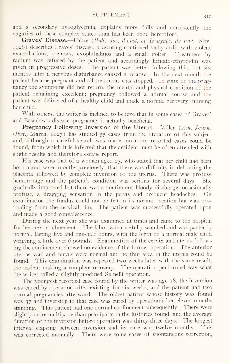 and a secondary hypoglycemia, explains more fully and consistently the vagaries of these complex states than lias been done heretofore. Graves’ Disease.—Fabre (Bull. Soc. d'obst. et de gynec. de Par., Nov. 1926) describes Graves’ disease, presenting continued tachycardia with violent exacerbations, tremors, exophthalmos and a small goiter. Treatment by radium was refused by the patient and accordingly hemato-ethyroidin was given in progressive doses. The patient was better following this, but six months later a nervous disturbance caused a relapse. In the next month the patient became pregnant and all treatment was stopped. In spite of the preg¬ nancy the symptoms did not return, the mental and physical condition of the patient remaining excellent; pregnancy followed a normal course and the patient was delivered of a healthy child and made a normal recovery, nursing her child. With others, the writer is inclined to believe that in some cases of Graves’ and Basedow’s disease, pregnancy is actually beneficial. Pregnancy Following Inversion of the Uterus.—Miller (Am. Jo urn. Obst., March, 1927) has studied 55 cases from the literature of this subject and, although a careful search was made, no more reported cases could be found, from which it is inferred that the accident must be often attended with slight results and therefore escape report. His case was that of a woman aged 23, who stated that her child had been born about seven months previously, that there was difficulty in delivering the placenta followed by complete inversion of the uterus. There was profuse hemorrhage and the patient’s condition was serious for several days. She gradually improved but there was a continuous bloody discharge, occasionally profuse, a dragging sensation in the pelvis and frequent headaches. On examination the fundus could not be felt in its normal location but was pro¬ truding from the cervical rim. The patient was successfully operated upon and made a good convalescence. During the next year she was examined at times and came to the hospital for her next confinement. The labor was carefully watched and was pe rfectly normal, lasting five and one-half hours, with the birth of a normal male child weighing a little over 6 pounds. Examination of the cervix and uterus follow¬ ing the confinement showed no evidence of the former operation. The anterior uterine wall and cervix were normal and no thin area in the uterus could be found. This examination was repeated two weeks later with the same result, the patient making a complete recovery. The operation performed was what the writer called a slightly modified Spinelli operation. The youngest recorded case found by the writer was age 18, the inversion was cured by operation after existing for six weeks, and the patient had two normal pregnancies afterward. The oldest patient whose history was found was 37 and inversion in that case was cured by operation after eleven months standing. This patient had one normal confinement subsequently. There were slightly more multipart than primiparse in the histories found, and the average duration of the inversion before operation was thirty-three days. The longest interval elapsing between inversion and its cure was twelve months. This was corrected manually. There were some cases of spontaneous correction,