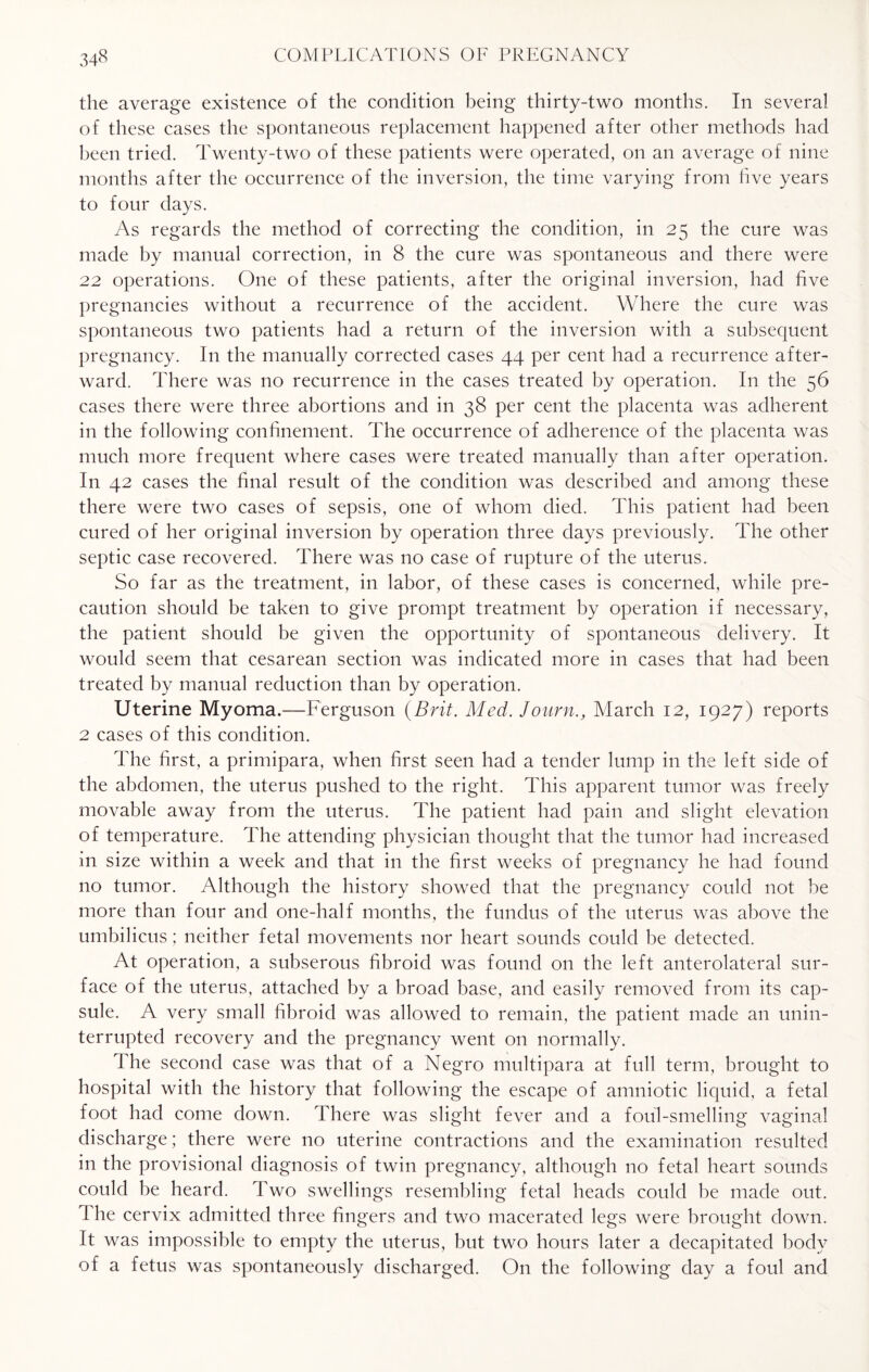 the average existence of the condition being thirty-two months. In several of these cases the spontaneous replacement happened after other methods had been tried. Twenty-two of these patients were operated, on an average of nine months after the occurrence of the inversion, the time varying from five years to four days. As regards the method of correcting the condition, in 25 the cure was made by manual correction, in 8 the cure was spontaneous and there were 22 operations. One of these patients, after the original inversion, had five pregnancies without a recurrence of the accident. Where the cure was spontaneous two patients had a return of the inversion with a subsequent pregnancy. In the manually corrected cases 44 per cent had a recurrence after¬ ward. There was no recurrence in the cases treated by operation. In the 56 cases there were three abortions and in 38 per cent the placenta was adherent in the following confinement. The occurrence of adherence of the placenta was much more frequent where cases were treated manually than after operation. In 42 cases the final result of the condition was described and among these there were two cases of sepsis, one of whom died. This patient had been cured of her original inversion by operation three days previously. The other septic case recovered. There was no case of rupture of the uterus. So far as the treatment, in labor, of these cases is concerned, while pre¬ caution should be taken to give prompt treatment by operation if necessary, the patient should be given the opportunity of spontaneous delivery. It would seem that cesarean section was indicated more in cases that had been treated by manual reduction than by operation. Uterine Myoma.—Ferguson {Brit. Med. Journ., March 12, 1927) reports 2 cases of this condition. The first, a primipara, when first seen had a tender lump in the left side of the abdomen, the uterus pushed to the right. This apparent tumor was freely movable away from the uterus. The patient had pain and slight elevation of temperature. The attending physician thought that the tumor had increased in size within a week and that in the first weeks of pregnancy he had found no tumor. Although the history showed that the pregnancy could not be more than four and one-half months, the fundus of the uterus was above the umbilicus; neither fetal movements nor heart sounds could be detected. At operation, a subserous fibroid was found on the left anterolateral sur¬ face of the uterus, attached by a broad base, and easily removed from its cap¬ sule. A very small fibroid was allowed to remain, the patient made an unin¬ terrupted recovery and the pregnancy went on normally. The second case was that of a Negro multipara at full term, brought to hospital with the history that following the escape of amniotic liquid, a fetal foot had come down. There was slight fever and a foul-smelling vaginal discharge; there were no uterine contractions and the examination resulted in the provisional diagnosis of twin pregnancy, although no fetal heart sounds could be heard. Two swellings resembling fetal heads could be made out. I he cervix admitted three fingers and two macerated legs were brought down. It was impossible to empty the uterus, but two hours later a decapitated body of a fetus was spontaneously discharged. On the following day a foul and