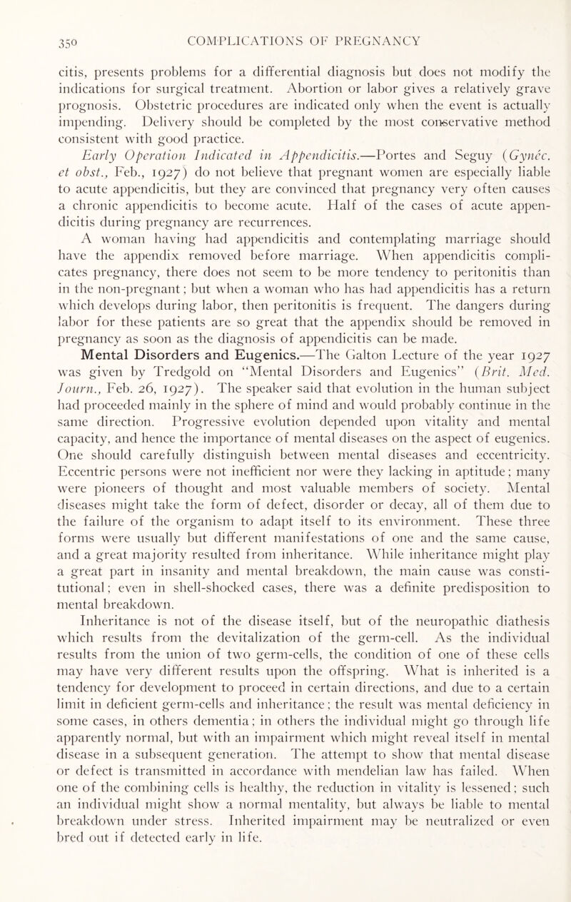citis, presents problems for a differential diagnosis but does not modify the indications for surgical treatment. Abortion or labor gives a relatively grave prognosis. Obstetric procedures are indicated only when the event is actually impending. Delivery should be completed by the most conservative method consistent with good practice. Early Operation Indicated in Appendicitis.—Fortes and Seguy (Gynec. et obst., Feb., 1927) do not believe that pregnant women are especially liable to acute appendicitis, but they are convinced that pregnancy very often causes a chronic appendicitis to become acute. Half of the cases of acute appen¬ dicitis during pregnancy are recurrences. A woman having had appendicitis and contemplating marriage should have the appendix removed before marriage. When appendicitis compli¬ cates pregnancy, there does not seem to be more tendency to peritonitis than in the non-pregnant; but when a woman who has had appendicitis has a return which develops during labor, then peritonitis is frequent. The dangers during labor for these patients are so great that the appendix should be removed in pregnancy as soon as the diagnosis of appendicitis can be made. Mental Disorders and Eugenics.—The Galton Lecture of the year 1927 was given by Tredgold on “Mental Disorders and Eugenics” {Brit. Med. Joitrn., Feb. 26, 1927). The speaker said that evolution in the human subject had proceeded mainly in the sphere of mind and would probably continue in the same direction. Progressive evolution depended upon vitality and mental capacity, and hence the importance of mental diseases on the aspect of eugenics. One should carefully distinguish between mental diseases and eccentricity. Eccentric persons were not inefficient nor were they lacking in aptitude; many were pioneers of thought and most valuable members of society. Mental diseases might take the form of defect, disorder or decay, all of them due to the failure of the organism to adapt itself to its environment. These three forms were usually but different manifestations of one and the same cause, and a great majority resulted from inheritance. While inheritance might play a great part in insanity and mental breakdown, the main cause was consti¬ tutional ; even in shell-shocked cases, there was a definite predisposition to mental breakdown. Inheritance is not of the disease itself, but of the neuropathic diathesis which results from the devitalization of the germ-cell. As the individual results from the union of two germ-cells, the condition of one of these cells may have very different results upon the offspring. What is inherited is a tendency for development to proceed in certain directions, and due to a certain limit in deficient germ-cells and inheritance; the result was mental deficiency in some cases, in others dementia; in others the individual might go through life apparently normal, but with an impairment which might reveal itself in mental disease in a subsequent generation. The attempt to show that mental disease or defect is transmitted in accordance with niendelian law has failed. When one of the combining cells is healthy, the reduction in vitality is lessened; such an individual might show a normal mentality, but always be liable to mental breakdown under stress. Inherited impairment may be neutralized or even bred out if detected early in life.