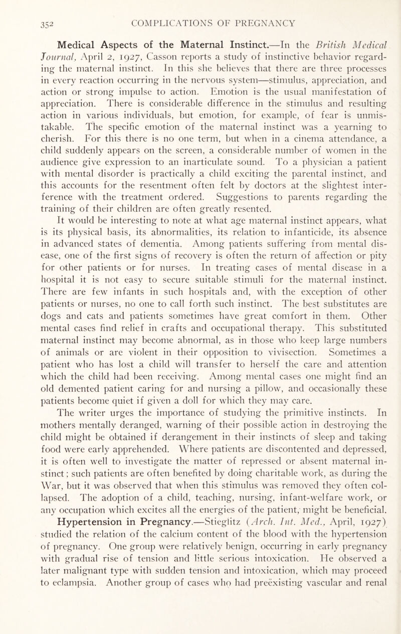 Medical Aspects of the Maternal Instinct.—In the British Medical Journal, April 2, 1927, Casson reports a study of instinctive behavior regard¬ ing the maternal instinct. In this she believes that there are three processes in every reaction occurring in the nervous system—stimulus, appreciation, and action or strong impulse to action. Emotion is the usual manifestation of appreciation. There is considerable difference in the stimulus and resulting action in various individuals, but emotion, for example, of fear is unmis¬ takable. The specific emotion of the maternal instinct was a yearning to cherish. For this there is no one term, but when in a cinema attendance, a child suddenly appears on the screen, a considerable number of women in the audience give expression to an inarticulate sound. To a physician a patient with mental disorder is practically a child exciting the parental instinct, and this accounts for the resentment often felt by doctors at the slightest inter¬ ference with the treatment ordered. Suggestions to parents regarding the training of their children are often greatly resented. It would be interesting to note at what age maternal instinct appears, what is its physical basis, its abnormalities, its relation to infanticide, its absence in advanced states of dementia. Among patients suffering from mental dis¬ ease, one of the first signs of recovery is often the return of affection or pity for other patients or for nurses. In treating cases of mental disease in a hospital it is not easy to secure suitable stimuli for the maternal instinct. There are few infants in such hospitals and, with the exception of other patients or nurses, no one to call forth such instinct. The best substitutes are dogs and cats and patients sometimes have great comfort in them. Other mental cases find relief in crafts and occupational therapy. This substituted maternal instinct may become abnormal, as in those who keep large numbers of animals or are violent in their opposition to vivisection. Sometimes a patient who has lost a child will transfer to herself the care and attention which the child had been receiving. Among mental cases one might find an old demented patient caring for and nursing a pillow, and occasionally these patients become quiet if given a doll for which they may care. The writer urges the importance of studying the primitive instincts. In mothers mentally deranged, warning of their possible action in destroying the child might be obtained if derangement in their instincts of sleep and taking food were early apprehended. Where patients are discontented and depressed, it is often well to investigate the matter of repressed or absent maternal in¬ stinct; such patients are often benefited by doing charitable work, as during the War, but it was observed that when this stimulus was removed they often col¬ lapsed. The adoption of a child, teaching, nursing, infant-welfare work, or any occupation which excites all the energies of the patient, might be beneficial. Hypertension in Pregnancy.—Stieglitz (Arch. Int. Med., April, 1927) studied the relation of the calcium content of the blood with the hypertension of pregnancy. One group were relatively benign, occurring in early pregnancy with gradual rise of tension and little serious intoxication. He observed a later malignant type with sudden tension and intoxication, which may proceed to eclampsia. Another group of cases who had preexisting vascular and renal