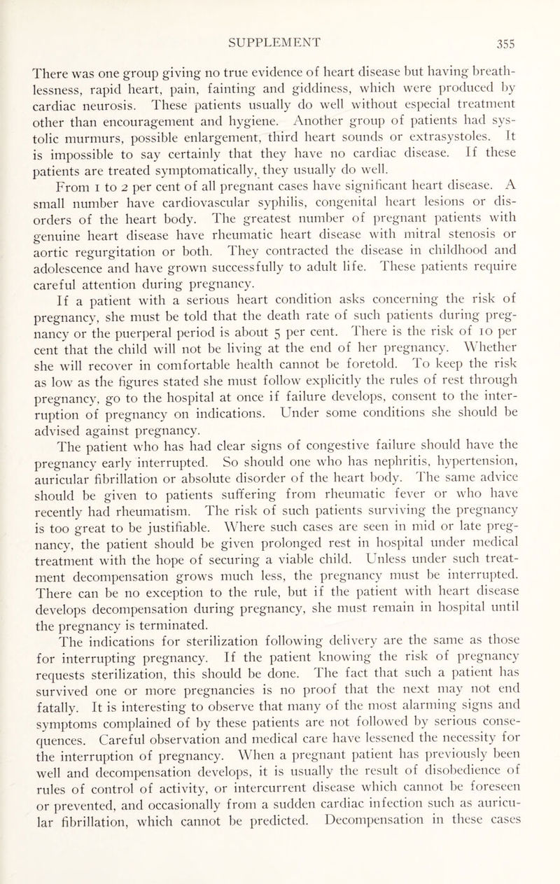 There was one group giving no true evidence of heart disease but having breath¬ lessness, rapid heart, pain, fainting and giddiness, which were produced by cardiac neurosis. These patients usually do well without especial treatment other than encouragement and hygiene. Another group of patients had sys¬ tolic murmurs, possible enlargement, third heart sounds or extrasystoles. It is impossible to say certainly that they have no cardiac disease. If these patients are treated symptomatically, they usually do well. From i to 2 per cent of all pregnant cases have significant heart disease. A small number have cardiovascular syphilis, congenital heart lesions or dis¬ orders of the heart body. The greatest number of pregnant patients with genuine heart disease have rheumatic heart disease with mitral stenosis or o aortic regurgitation or both. They contracted the disease in childhood and adolescence and have grown successfully to adult life. These patients require careful attention during pregnancy. If a patient with a serious heart condition asks concerning the risk of pregnancy, she must be told that the death rate of such patients during preg¬ nancy or the puerperal period is about 5 per cent. There is the risk of 10 per cent that the child will not be living at the end of her pregnancy. Whether she will recover in comfortable health cannot be foretold. To keep the risk as low as the figures stated she must follow explicitly the rules of rest through pregnancy, go to the hospital at once if failure develops, consent to the inter¬ ruption of pregnancy on indications. Under some conditions she should be advised against pregnancy. The patient who has had clear signs of congestive failure should have the pregnancy early interrupted. So should one who has nephritis, hypertension, auricular fibrillation or absolute disorder of the heart body. The same advice should be given to patients suffering from rheumatic fever or who have recently had rheumatism. The risk of such patients surviving the pregnancy is too great to be justifiable. Where such cases are seen in mid or late preg¬ nancy, the patient should be given prolonged rest in hospital under medical treatment with the hope of securing a viable child. Unless under such treat¬ ment decompensation grows much less, the pregnancy must be interrupted. There can be no exception to the rule, but if the patient with heart disease develops decompensation during pregnancy, she must remain in hospital until the pregnancy is terminated. The indications for sterilization following delivery are the same as those for interrupting pregnancy. If the patient knowing the risk of pregnancy requests sterilization, this should be done. The fact that such a patient has survived one or more pregnancies is no proof that the next may not end fatally. It is interesting to observe that many of the most alarming signs and symptoms complained of by these patients are not followed by serious conse¬ quences. Careful observation and medical care have lessened the necessity for the interruption of pregnancy. When a pregnant patient has previously been well and decompensation develops, it is usually the result of disobedience of rules of control of activity, or intercurrent disease which cannot be foreseen or prevented, and occasionally from a sudden cardiac infection such as auricu¬ lar fibrillation, which cannot be predicted. Decompensation in these cases