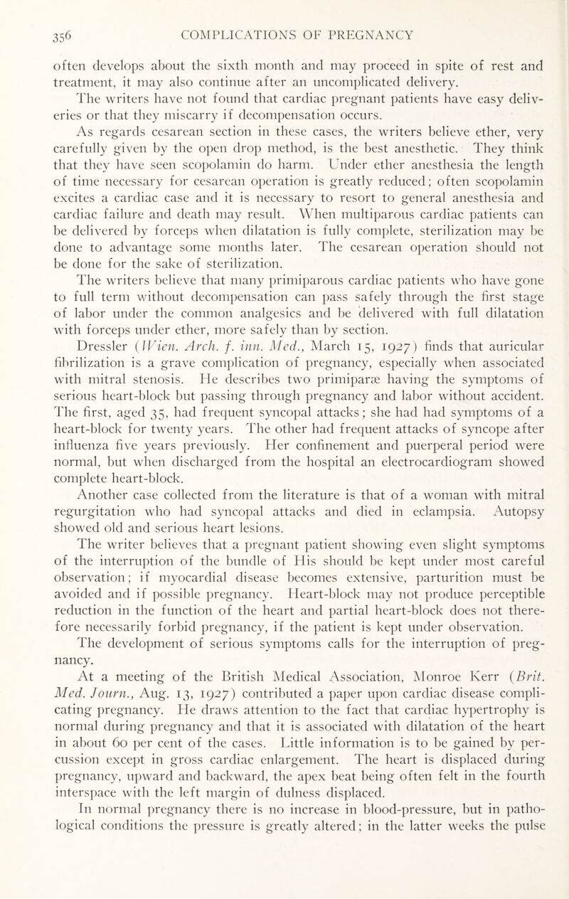 often develops about the sixth month and may proceed in spite of rest and treatment, it may also continue after an uncomplicated delivery. The writers have not found that cardiac pregnant patients have easy deliv¬ eries or that they miscarry if decompensation occurs. As regards cesarean section in these cases, the writers believe ether, very carefully given by the open drop method, is the best anesthetic. They think that they have seen scopolamin do harm. Under ether anesthesia the length of time necessary for cesarean operation is greatly reduced; often scopolamin excites a cardiac case and it is necessary to resort to general anesthesia and cardiac failure and death may result. When multiparous cardiac patients can be delivered by forceps when dilatation is fully complete, sterilization may be done to advantage some months later. The cesarean operation should not be done for the sake of sterilization. The writers believe that many primiparous cardiac patients who have gone to full term without decompensation can pass safely through the first stage of labor under the common analgesics and be delivered with full dilatation with forceps under ether, more safely than by section. Dressier (Wien. Arch. f. inn. Med., March 15, 1927) finds that auricular fibrilization is a grave complication of pregnancy, especially when associated with mitral stenosis. He describes two primiparse having the symptoms of serious heart-block but passing through pregnancy and labor without accident. The first, aged 35, had frequent syncopal attacks; she had had symptoms of a heart-block for twenty years. The other had frequent attacks of syncope after influenza five years previously. Her confinement and puerperal period were normal, but when discharged from the hospital an electrocardiogram showed complete heart-block. Another case collected from the literature is that of a woman with mitral regurgitation who had syncopal attacks and died in eclampsia. Autopsy showed old and serious heart lesions. The writer believes that a pregnant patient showing even slight symptoms of the interruption of the bundle of His should be kept under most careful observation; if myocardial disease becomes extensive, parturition must be avoided and if possible pregnancy. Heart-block may not produce perceptible reduction in the function of the heart and partial heart-block does not there¬ fore necessarily forbid pregnancy, if the patient is kept under observation. The development of serious symptoms calls for the interruption of preg¬ nancy. At a meeting of the British Medical Association, Monroe Kerr (Brit. Med. Jonrn., Aug. 13, 1927) contributed a paper upon cardiac disease compli¬ cating pregnancy. He draws attention to the fact that cardiac hypertrophy is normal during pregnancy and that it is associated with dilatation of the heart in about 60 per cent of the cases. Little information is to be gained by per¬ cussion except in gross cardiac enlargement. The heart is displaced during pregnancy, upward and backward, the apex beat being often felt in the fourth interspace with the left margin of dulness displaced. In normal pregnancy there is no increase in blood-pressure, but in patho¬ logical conditions the pressure is greatly altered; in the latter weeks the pulse
