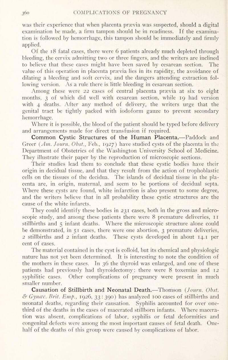 was their experience that when placenta pr^evia was suspected, should a digital examination be made, a firm tampon should be in readiness. If the examina¬ tion is followed by hemorrhage, this tampon should be immediately and firmly applied. Of the 18 fatal cases, there were 6 patients already much depleted through bleeding, the cervix admitting two or three fingers, and the writers are inclined to believe that these cases might have been saved by cesarean section. The value of this operation in placenta prsevia lies in its rapidity, the avoidance of dilating a bleeding and soft cervix, and the dangers attending extraction fol¬ lowing version. As a rule there is little bleeding in cesarean section. Among these were 22 cases of central placenta praevia at six to eight months, 3 of which did well with cesarean section, while 19 had version with 4 deaths. After any method of delivery, the writers urge that the genital tract be tightly packed with iodoform gauze to prevent secondary hemorrhage. Where it is possible, the blood of the patient should be typed before delivery and arrangements made for direct transfusion if required. Common Cystic Structures of the Human Placenta.—Paddock and Greer (Am. Journ. Obst., Feb., 1927) have studied cysts of the placenta in the Department of Obstetrics of the Washington University School of Medicine. They illustrate their paper by the reproduction of microscopic sections. Their studies lead them to conclude that these cystic bodies have their origin in decidual tissue, and that they result from the action of trophoblastic cells on the tissues of the decidua. The islands of decidual tissue in the pla¬ centa are, in origin, maternal, and seem to be portions of decidual septa. Where these cysts are found, white infarction is also present to some degree, and the writers believe that in all probability these cystic structures are the cause of the white infarcts. They could identify these bodies in 231 cases, both in the gross and micro¬ scopic study, and among these patients there were 8 premature deliveries, 11 stillbirths and 5 infant deaths. Where the microscopic structure alone could be demonstrated, in 51 cases, there were one abortion, 3 premature deliveries, 2 stillbirths and 2 infant deaths. These cysts developed in about 14.1 per cent of cases. The material contained in the cyst is colloid, but its chemical and physiologic nature has not yet been determined. It is interesting to note the condition of the mothers in these cases. In 36 the thyroid was enlarged, and one of these patients had previously had thyroidectomy; there were 8 toxemias and 12 syphilitic cases. Other complications of pregnancy were present in much smaller number. Causation of Stillbirth and Neonatal Death.—Thomson (Journ. Obst. & Gyncec. Brit. Emp., 1926, 33 : 390) has analyzed 100 cases of stillbirths and neonatal deaths, regarding their causation. Syphilis accounted for over one- third of the deaths in the cases of macerated stillborn infants. Where macera¬ tion was absent, complications of labor, syphilis or fetal deformities and congenital defects were among the most important causes of fetal death. One- half of the deaths of this group were caused by complications of labor.