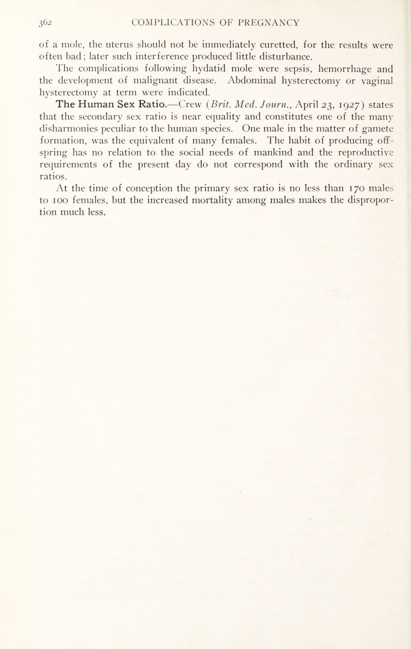 of a mole, the uterus should not he immediately curetted, for the results were often bad; later such interference produced little disturbance. The complications following hydatid mole were sepsis, hemorrhage and the development of malignant disease. Abdominal hysterectomy or vaginal hysterectomy at term were indicated. The Human Sex Ratio.—Crew (Brit. Med. Journ., April 23, 1927) states that the secondary sex ratio is near equality and constitutes one of the many disharmonies peculiar to the human species. One male in the matter of gamete formation, was the equivalent of many females. The habit of producing off¬ spring has no relation to the social needs of mankind and the reproductive requirements of the present day do not correspond with the ordinary sex ratios. At the time of conception the primary sex ratio is no less than 170 males to 100 females, but the increased mortality among males makes the dispropor¬ tion much less.