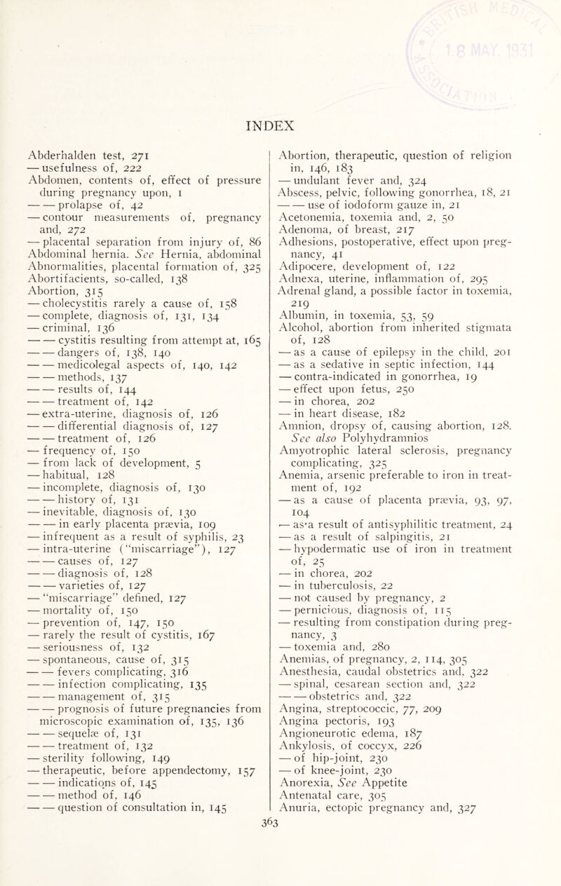 Abderhalden test, 271 — usefulness of, 222 Abdomen, contents of, effect of pressure during pregnancy upon, 1 -prolapse of, 42 — contour measurements of, pregnancy and, 272 — placental separation from injury of, 86 Abdominal hernia. See Hernia, abdominal Abnormalities, placental formation of, 325 Abortifacients, so-called, 138 Abortion, 315 — cholecystitis rarely a cause of, 158 — complete, diagnosis of, 131, 134 — criminal, 136 -cystitis resulting from attempt at, 165 -dangers of, 138, 140 -medicolegal aspects of, 140, 142 -methods, 137 -results of, 144 -treatment of, 142 — extra-uterine, diagnosis of, 126 -differential diagnosis of, 127 -treatment of, 126 — frequency of, 150 — from lack of development, 5 — habitual, 128 — incomplete, diagnosis of, 130 -history of, 131 — inevitable, diagnosis of, 130 -in early placenta praevia, 109 — infrequent as a result of syphilis, 23 — intra-uterine (“miscarriage”), 127 -causes of, 127 -diagnosis of, 128 -varieties of, 127 — “miscarriage” defined, 127 — mortality of, 150 — prevention of, 147, 150 — rarely the result of cystitis, 167 — seriousness of, 132 — spontaneous, cause of, 315 -fevers complicating, 316 -infection complicating, 135 -management of, 315 -prognosis of future pregnancies from microscopic examination of, 135, 136 — — sequelae of, 131 -treatment of, 132 — sterility following, 149 — therapeutic, before appendectomy, 157 -indications of, 145 -method of, 146 -question of consultation in, 145 Abortion, therapeutic, question of religion in, 146, 183 — undulant fever and, 324 Abscess, pelvic, following gonorrhea, 18, 21 -- use of iodoform gauze in, 21 Acetonemia, toxemia and, 2, 50 Adenoma, of breast, 217 Adhesions, postoperative, effect upon preg¬ nancy, 41 Adipocere, development of, 122 Adnexa, uterine, inflammation of, 295 Adrenal gland, a possible factor in toxemia, 219 Albumin, in toxemia, 53, 59 Alcohol, abortion from inherited stigmata of, 128 — as a cause of epilepsy in the child, 201 — as a sedative in septic infection, 144 — contra-indicated in gonorrhea, 19 — effect upon fetus, 250 — in chorea, 202 — in heart disease, 182 Amnion, dropsy of, causing abortion, 128. See also Polyhydramnios Amyotrophic lateral sclerosis, pregnancy complicating, 325 Anemia, arsenic preferable to iron in treat¬ ment of, 192 — as a cause of placenta praevia, 93, 97, 104 -—as*a result of antisyphilitic treatment, 24 — as a result of salpingitis, 21 — hypodermatic use of iron in treatment of, 25 — in chorea, 202 — in tuberculosis, 22 — not caused by pregnancy, 2 — pernicious, diagnosis of, 115 — resulting from constipation during preg¬ nancy, 3 — toxemia and, 280 Anemias, of pregnancy, 2, 114, 305 Anesthesia, caudal obstetrics and, 322 — spinal, cesarean section and, 322 -obstetrics and, 322 Angina, streptococcic, 77, 209 Angina pectoris, 193 Angioneurotic edema, 187 Ankylosis, of coccyx, 226 — of hip-joint, 230 — of knee-joint, 230 Anorexia, See Appetite Antenatal care, 305 Anuria, ectopic pregnancy and, 327