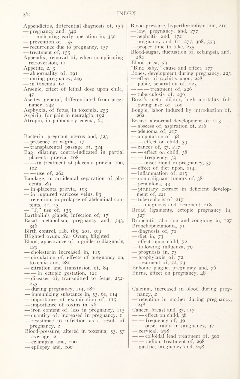 Appendicitis, differential diagnosis of, 154 — pregnancy and, 349 -indicating early operation in, 350 — prevention of, 155 — recurrence due to pregnancy, 157 — treatment of, 155 Appendix, removal of, when complicating retroversion, 11 Appetite, 2, 3 — abnormality of, 191 — during pregnancy, 249 — in toxemia, 60 Arsenic, effect of lethal dose upon chile.’, 47 Ascites, general, differentiated from preg¬ nancy, 242 Asphyxia, of fetus, in toxemia, 253 Aspirin, for pain in neuralgia, 192 Atropin, in pulmonary edema, 65 Bacteria, pregnant uterus and, 323 — presence in vagina, 17 — transplacental passage of, 324 Bag, dilating, contra-indicated in partial placenta prsevia, 108 -in treatment of placenta prsevia, 100, 102 -use of, 262 Bandage, in accidental separation of pla¬ centa, -89 — in «placenta prsevia, 103 — in ruptured varicose veins, 83 — retention, in prolapse of abdominal con¬ tents, 42, 43 — “T,” use of, 133 Bartholin’s glands, infection of, 17 Basal metabolism, pregnancy and, 343, 346 Birth control, 148, 185, 201, 309 Blighted ovum. See Ovum, blighted Blood, appearance of, a guide to diagnosis, 129 — cholesterin increased in, 115 — circulation of, effects of pregnancy on, toxemia and, 281 — citration and transfusion of, 84 -in ectopic gestation, 121 — diseases of, transmitted to fetus, 252- 253 . — during pregnancy, 114, 282 — immunizing substance in, 53, 61, 114 — importance of examination of, 115 — importance of toxins in, 56 — iron content of, less in pregnancy, 115 — quantity of, increased in pregnancy, 1 — resistance to infection as a result of pregnancy, 2 Blood-pressure, altered in toxemia, 53, 57 — average, 2 — eclampsia and, 200 — epilepsy and, 200 Blood-pressure, hyperthyroidism and, 210 — low, pregnancy, and, 277 — nephritis and, 172 — pregnancy and, 61, 277, 308, 353 — proper time to take, 235 Blood-sugar, fluctuation of, eclampsia and, 282 Blood urea, 59 “Blue baby,” cause and effect, 177 Bones, development during pregnancy, 223 — effect of rachitis upon, 228 — pubic, separation of, 225 -treatment of, 226 — tuberculosis of, 230 Bossi’s metal dilator, high mortality fol¬ lowing use of, 100 Bougie, labor induced by introduction of, 262 Breast, abnormal development of, 213 — abscess of, aspiration of, 216 — adenoma of, 217 — amputation of, 38 -effect on child, 39 — cancer of, 37, 217 -effect on child, 38 -frequency, 39 -onset rapid in pregnancy, 37 — effect of diet upon, 214 — inflammation of, 215 — nonmalignant tumors of, 38 — pendulous, 43 — pituitary extract in deficient develop¬ ment of, 221 — tuberculosis of, 217 -diagnosis and treatment, 218 Broad ligaments, ectopic pregnancy in, 327 . . . . Bronchitis, abortion and coughing in, 127 Bronchopneumonia, 71 — diagnosis of, 72 — diet in, 73 — effect upon child, 72 — following influenza, 70 — prognosis in, 73 — prophylaxis of, 72 — treatment of, 72, 73 Bubonic plague, pregnancy and, 76 Burns, effect on pregnancy, 48 Calcium, increased in blood during preg¬ nancy, 2 — retention in mother during pregnancy, 248 Cancer, breast and, 37, 217 — -—effect on child, 38 -frequency of, 39 -onset rapid in pregnancy, 37 — cervical, 298 -colloidal lead treatment of, 300 -radium treatment of, 298 — gastric, pregnancy and, 298