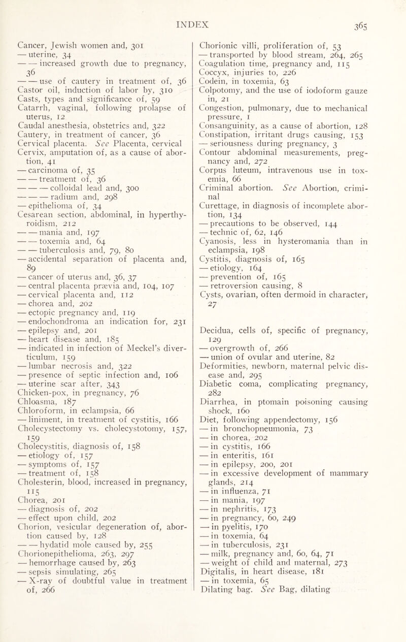 Cancer, Jewish women and, 301 — uterine, 34 -increased growth due to pregnancy, 36 -use of cautery in treatment of, 36 Castor oil, induction of labor by, 310 Casts, types and significance of, 59 Catarrh, vaginal, following prolapse of uterus, 12 Caudal anesthesia, obstetrics and, 322 Cautery, in treatment of cancer, 36 Cervical placenta. See Placenta, cervical Cervix, amputation of, as a cause of abor¬ tion, 41 — carcinoma of, 35 -treatment of, 36 -colloidal lead and, 300 — — — radium and, 298 — epithelioma of, 34 Cesarean section, abdominal, in hyperthy¬ roidism, 212 -mania and, 197 -toxemia and, 64 -tuberculosis and, 79, 80 — accidental separation of placenta and, 89 — cancer of uterus and, 36, 37 — central placenta prsevia and, 104, 107 — cervical placenta and, 112 — chorea and, 202 — ectopic pregnancy and, 119 — endochondroma an indication for, 231 — epilepsy and, 201 ■—heart disease and, 185 — indicated in infection of Meckel’s diver¬ ticulum, 159 — lumbar necrosis and, 322 — presence of septic infection and, 106 -— uterine scar after, 343 Chicken-pox, in pregnancy, 76 Chloasma, 187 Chloroform, in eclampsia, 66 — liniment, in treatment of cystitis, 166 Cholecystectomy vs. cholecystotomy, 157, J59 Cholecystitis, diagnosis of, 158 — etiology of, 157 — symptoms of, 157 — treatment of, 158 Cholesterin, blood, increased in pregnancy, Chorea, 201 — diagnosis of, 202 — effect upon child, 202 Chorion, vesicular degeneration of, abor¬ tion caused by, 128 -hydatid mole caused by, 255 Chorionepithelioma, 263, 297 — hemorrhage caused by, 263 — sepsis simulating, 265 — X-ray of doubtful value in treatment of, 266 Chorionic villi, proliferation of, 53 — transported by blood stream, 264, 265 Coagulation time, pregnancy and, 115 Coccyx, injuries to, 226 Codein, in toxemia, 63 Colpotomy, and the use of iodoform gauze in, 21 Congestion, pulmonary, due to mechanical pressure, 1 Consanguinity, as a cause of abortion, 128 Constipation, irritant drugs causing, 153 — seriousness during pregnancy, 3 Contour abdominal measurements, preg¬ nancy and, 272 Corpus luteum, intravenous use in tox¬ emia, 66 Criminal abortion. See Abortion, crimi¬ nal Curettage, in diagnosis of incomplete abor¬ tion, 134 — precautions to be observed, 144 — technic of, 62, 146 Cyanosis, less in hysteromania than in eclampsia, 198 Cystitis, diagnosis of, 165 — etiology, 164 — prevention of, 165 — retroversion causing, 8 Cysts, ovarian, often dermoid in character, 27 Decidua, cells of, specific of pregnancy, 129 — overgrowth of, 266 — union of ovular and uterine, 82 Deformities, newborn, maternal pelvic dis¬ ease and, 295 Diabetic coma, complicating pregnancy, 282 Diarrhea, in ptomain poisoning causing shock, 160 Diet, following appendectomy, 156 — in bronchopneumonia, 73 — in chorea, 202 — in cystitis, 166 — in enteritis, 161 — in epilepsy, 200, 201 — in excessive development of mammary glands, 214 — in influenza, 71 — in mania, 197 — in nephritis, 173 —- in pregnancy, 60, 249 — in pyelitis, 170 — in toxemia, 64 —-in tuberculosis, 231 — milk, pregnancy and, 60, 64, 71 — weight of child and maternal, 273 Digitalis, in heart disease, 181 — in toxemia, 65 Dilating bag. See Bag, dilating