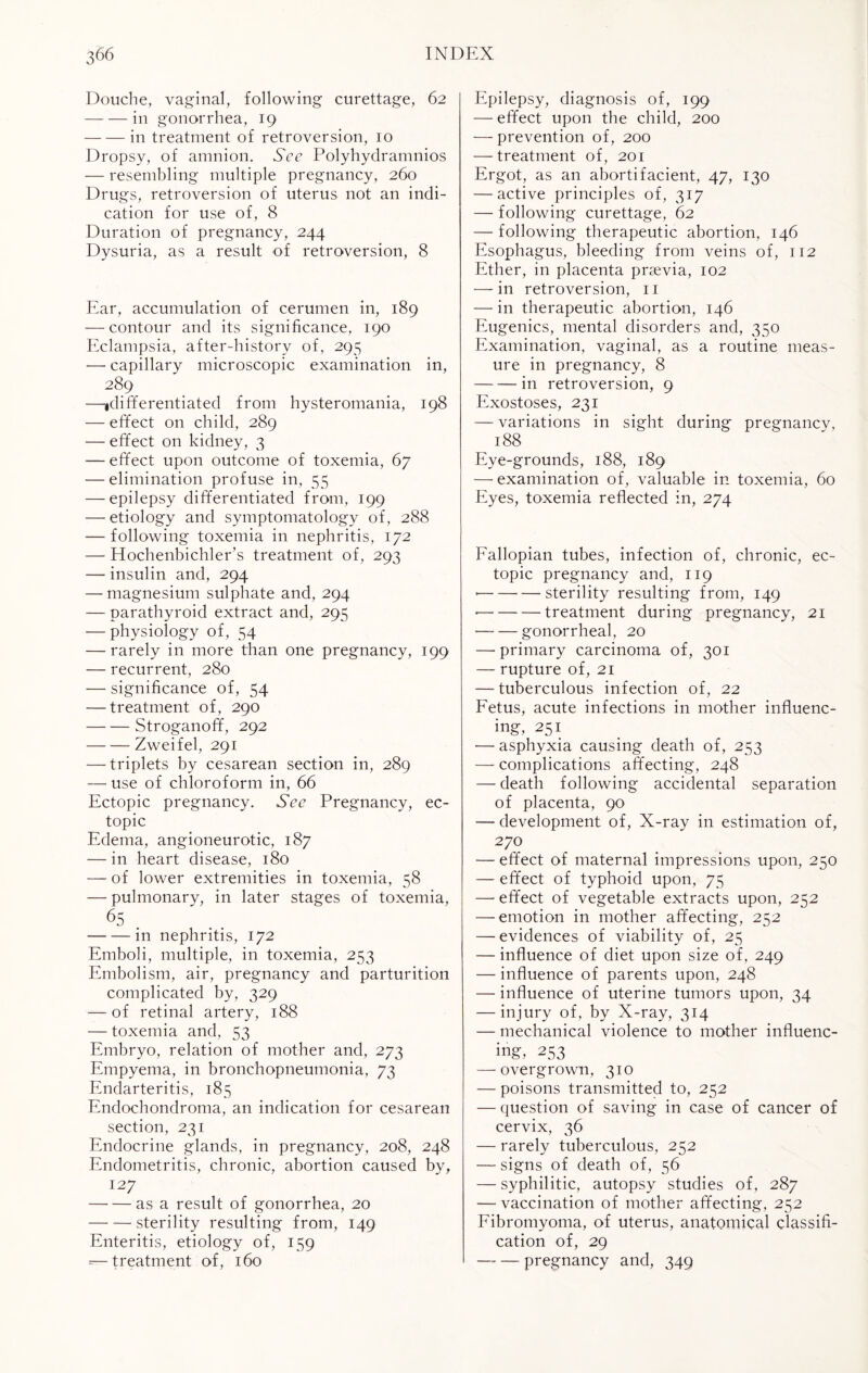 Douche, vaginal, following curettage, 62 -in gonorrhea, 19 -in treatment of retroversion, 10 Dropsy, of amnion. See Polyhydramnios — resembling multiple pregnancy, 260 Drugs, retroversion of uterus not an indi¬ cation for use of, 8 Duration of pregnancy, 244 Dysuria, as a result of retroversion, 8 Ear, accumulation of cerumen in, 189 — contour and its significance, 190 Eclampsia, after-history of, 295 — capillary microscopic examination in, 289 —idifferentiated from hysteromania, 198 — effect on child, 289 — effect on kidney, 3 — effect upon outcome of toxemia, 67 — elimination profuse in, 55 — epilepsy differentiated from, 199 — etiology and symptomatology of, 288 — following toxemia in nephritis, 172 — Hochenbichler’s treatment of, 293 — insulin and, 294 — magnesium sulphate and, 294 — parathyroid extract and, 295 — physiology of, 54 — rarely in more than one pregnancy, 199 — recurrent, 280 — significance of, 54 — treatment of, 290 - Stroganoff, 292 -Zweifel, 291 — triplets by cesarean section in, 289 — use of chloroform in, 66 Ectopic pregnancy. See Pregnancy, ec¬ topic Edema, angioneurotic, 187 — in heart disease, 180 — of lower extremities in toxemia, 58 — pulmonary, in later stages of toxemia, 65 -in nephritis, 172 Emboli, multiple, in toxemia, 253 Embolism, air, pregnancy and parturition complicated by, 329 — of retinal artery, 188 — toxemia and, 53 Embryo, relation of mother and, 273 Empyema, in bronchopneumonia, 73 Endarteritis, 185 Endochondroma, an indication for cesarean section, 231 Endocrine glands, in pregnancy, 208, 248 Endometritis, chronic, abortion caused by, 127 -as a result of gonorrhea, 20 -sterility resulting from, 149 Enteritis, etiology of, 159 =—treatment of, 160 Epilepsy, diagnosis of, 199 — effect upon the child, 200 — prevention of, 200 — treatment of, 201 Ergot, as an abortifacient, 47, 130 — active principles of, 317 — following curettage, 62 — following therapeutic abortion, 146 Esophagus, bleeding from veins of, 112 Ether, in placenta praevia, 102 — in retroversion, 11 — in therapeutic abortion, 146 Eugenics, mental disorders and, 350 Examination, vaginal, as a routine meas¬ ure in pregnancy, 8 -in retroversion, 9 Exostoses, 231 — variations in sight during pregnancy, 188 Eye-grounds, 188, 189 — examination of, valuable in toxemia, 60 Eyes, toxemia reflected in, 274 Fallopian tubes, infection of, chronic, ec¬ topic pregnancy and, 119 *-sterility resulting from, 149 ■-treatment during pregnancy, 21 -gonorrheal, 20 — primary carcinoma of, 301 — rupture of, 21 — tuberculous infection of, 22 Fetus, acute infections in mother influenc¬ ing, 251 — asphyxia causing death of, 253 — complications affecting, 248 — death following accidental separation of placenta, 90 — development of, X-ray in estimation of, 270 — effect of maternal impressions upon, 250 — effect of typhoid upon, 75 — effect of vegetable extracts upon, 252 —emotion in mother affecting, 252 — evidences of viability of, 25 — influence of diet upon size of, 249 — influence of parents upon, 248 — influence of uterine tumors upon, 34 — injury of, by X-ray, 314 — mechanical violence to mother influenc¬ ing, 253 — overgrown, 310 — poisons transmitted to, 252 — question of saving in case of cancer of cervix, 36 — rarely tuberculous, 252 — signs of death of, 56 — syphilitic, autopsy studies of, 287 — vaccination of mother affecting, 252 Fibromyoma, of uterus, anatomical classifi¬ cation of, 29 -pregnancy and, 349