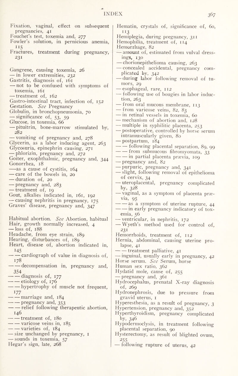 Fixation, vaginal, effect on subsequent pregnancies, 41 Fouchet’s test, toxemia and, 277 Fowler’s solution, in pernicious anemia, ii5 Fractures, treatment during pregnancy, 231 Gangrene, causing toxemia, 26 — in lower extremities, 232 Gastritis, diagnosis of, 161 — not to be confused with symptoms of toxemia, 161 — treatment of, 162 Gastro-intestinal tract, infection of, 152 Gestation. See Pregnancy Globulin, in bronchopneumonia, 70 — significance of, 53, 59 Glucose, in toxemia, 66 —- pituitrin, bone-marrow stimulated by, 282 — vomiting of pregnancy and, 278 Glycerin, as a labor inducing agent, 263 Glycosuria, epinephrin causing, 271 — phlorizin, pregnancy and, 272 Goiter, exophthalmic, pregnancy and, 344 Gonorrhea, 18 —as a cause of cystitis, 164 — care of the bowels in, 20 — duration of, 20 -— pregnancy and, 283 — treatment of, 19 Gout, alkalies indicated in, 161, 192 — causing nephritis in pregnancy, 175 Graves’ disease, pregnancy and, 347 Habitual abortion. See Abortion, habitual Hair, growth normally increased, 4 — loss of, 188 Headache, from eye strain, 189 Hearing, disturbances of, 189 Heart, disease of, abortion indicated in, J45 -cardiograph of value in diagnosis of, 178 -decompensation in, pregnancy and, 354 . -diagnosis of, 177 -etiology of, 176 -hypertrophy of muscle not frequent, 177 -marriage and, 184 -pregnancy and, 353 -relief following therapeutic abortion, 146 -treatment of, 180 -varicose veins in, 185 -varieties of, 184 — size unchanged by pregnancy, 1 — sounds in toxemia, 57 Hegar’s sign, late, 268 367 Hematin, crystals of, significance of, 60, XI3 Hemiplegia, during pregnancy, 311 Hemophilia, treatment of, 114 Hemorrhage, 82 —amount of, estimated from vulval dress¬ ings, 130 — chorionepithelioma causing, 263 — concealed accidental, pregnancy com¬ plicated by, 342 — during labor following removal of tu¬ mors, 29 — esophageal, rare, 112 — following use of bougies in labor induc¬ tion, 263 — from oral mucous membrane, 113 — from varicose veins, 82, 83 — in retinal vessels in toxemia, 60 — mechanism of abortion and, 128 — multiple in syphilitic placenta, 253 — postoperative, controlled by horse serum intramuscularly given, 80 — postpartum, 184 -following placental separation, 89, 99 -from submucous fibromyomata, 33 -in partial placenta praevia, 109 — pregnancy and, 82 — purpuric, pregnancy and, 341 — slight, following removal of epithelioma of cervix, 34 — uteroplacental, pregnancy complicated by, 328 — vaginal, as a symptom of placenta prae¬ via, 95 -as a symptom of uterine rupture, 44 -in early pregnancy indicatory of tox¬ emia, 56 — ventricular, in nephritis, 172 — Wyeth’s method used for control of, 231 Hemorrhoids, treatment of, 112 Hernia, abdominal, causing uterine pro¬ lapse, 41 -treatment palliative, 41 — inguinal, usually early in pregnancy, 42 Horse serum. See Serum, horse Human sex ratio, 362 Hydatid mole, cause of, 255 — pregnancy and, 361 Hydrocephalus, prenatal X-ray diagnosis of, 269 Hydronephrosis, due to pressure from gravid uterus, 1 Hyperesthesia, as a result of pregnancy, 3 Hypertension, pregnancy and, 352 Hyperthyroidism, pregnancy complicated by, 346 Hypodermoclysis, in treatment following placental separation, 90 Hysterectomy, as result of blighted ovum, 255 — following rupture of uterus, 42