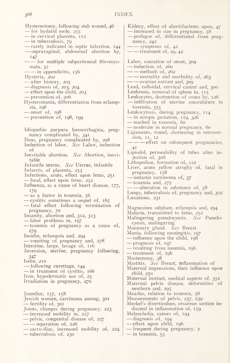 Hysterectomy, following stab wound, 46 —• for hydatid mole, 255 — in cervical placenta, 112 — in tuberculosis, 79 — rarely indicated in septic infection, 144 —• supravaginal, abdominal abortion by, T47 -for multiple subperitoneal fibromyo- mata, 32 -in appendicitis, 156 Hysteria, 202 — after history, 205 — diagnosis of, 203, 204 — effect upon the child, 203 — prevention of, 206 Hysteromania, differentiation from eclamp¬ sia, 198 — onset of, 198 — prevention of, 198, 199 Idiopathic purpura haemorrhagica, preg¬ nancy complicated by, 341 Ileus, pregnancy complicated by, 298 Induction of labor. See Labor, induction of Inevitable abortion. See Abortion, inevi¬ table Infantile uterus. See Uterus, infantile Infarcts, of placenta, 253 Infections, acute, effect upon fetus, 251 — local, effect upon fetus, 252 Influenza, as a cause of heart disease, 177, 179 — as a factor in toxemia, 56 — cystitis sometimes a sequel of, 165 —• fatal effect following termination of pregnancy, 70 Insanity, abortion and, 312, 313 — labor problems in, 197 — toxemia of pregnancy as a cause of, 279 Insulin, eclampsia and, 294 — vomiting of pregnancy and, 278 Intestine, large, lavage of, 116 Inversion, uterine, pregnancy following, 347 Iodin, 210 — following curettage, 144 — in treatment of cystitis, 166 Iron, hypodermatic use of, 25 Irradiation in pregnancy, 270 Jaundice, 157, 158 Jewish women, carcinoma among, 301 — fertility of, 301 Joints, changes during pregnancy, 223 — increased mobility in, 227 — pelvic, congenital disease of, 227 -separation of, 226 — sacro-iliac, increased mobility of, 224 — tuberculosis of, 230 Kidney, effect of abortifacients upon, 47 — increased in size in pregnancy, 58 — prolapse of, differentiated from preg¬ nancy, 242 -symptoms of, 42 -treatment of, 29, 42 Labor, causation of onset, 309 — induction of, 260 -methods of, 262 —- — mortality and morbidity of, 263 --ovarian extract and, 309 Lead, colloidal, cervical cancer and, 300 Leukemia, removal of spleen in, 115 Leukocytes, destruction of ovum by, 126 — infiltration of uterine musculature in toxemia, 555 Leukocytosis, during pregnancy, 114 — in ectopic gestation, 119, 326 — marked in toxemia, 60 -— moderate in normal pregnancy, 60 Ligaments, round, shortening in retrover¬ sion, 11, 12 -effect on subsequent pregnancies, 4} Lipiodol, permeability of tubes after in¬ jection of, 308 Lithopedion, formation of, 122 Liver, acute yellow atrophy of, fatal in pregnancy, 158 — metastic carcinoma of, 37 — toxemia and, 275 -alteration in substance of, 58 Lungs, tuberculosis of, pregnancy and, 302 Luxations, 231 Magnesium sulphate, eclampsia and, 294 Malaria, transmitted to fetus, 252 Malingering pseudocyesis. See Pseudo- cyesis, malingering Mammary gland. See Breast Mania, following meningitis, 197 — influence upon the child, 198 — prognosis of, 197 — resulting from toxemia, 196 — treatment of, 196 Mastectomy, 38 Mastitis. See Breast, inflammation of Maternal impressions, their influence upon child, 250 Maternal instinct, medical aspects of, 352 Maternal pelvic disease, deformities of newborn and, 295 Measles, relation to toxemia, 56 Measurements of pelvis, 237, 239 Meckel’s diverticulum, cesarean section in¬ dicated in inflammation of, 159 Melancholia, causes of, 194 — diagnosis of, 194 — effect upon child, 196 — frequent during pregnancy, 3 — in toxemia, 53