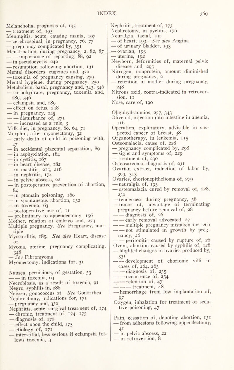 Melancholia, prognosis of, 195 —treatment of, 195 Meningitis, acute, causing mania, 197 -— cerebrospinal, in pregnancy, 76, 77 — pregnancy complicated by, 351 Menstruation, during pregnancy, 2, 82, 87 -importance of reporting, 88, 92 — in pseudocyesis, 242 — resumption following abortion, 131 Mental disorders, eugenics and, 350 — toxemia of pregnancy causing, 279 Mental hygiene, during pregnancy, 250 Metabolism, basal, pregnancy and, 343, 346 — carbohydrate, pregnancy, toxemia and, 289, 346 — eclampsia and, 289 — effect on fetus, 248 — in pregnancy, 245 -disturbance of, 271 -increased as a rule, 3 Milk diet, in pregnancy, 60, 64, 71 Morphin, after myomectomy, 32 — early death of child in poisoning with, 47 . — in accidental placental separation, 89 — in asphyxiation, 184 — in cystitis, 167 — in heart disease, 182 —-in mastitis, 215, 216 — in nephritis, 174 — in pelvic abscess, 22 — in postoperative prevention of abortion, 84 — in ptomain poisoning, 160 — in spontaneous abortion, 132 — in toxemia, 63 — postoperative use of, 11 — preliminary to appendectomy, 156 Mother, relation of embryo and, 273 Multiple pregnancy. See Pregnancy, mul¬ tiple Myocarditis, 185. See also Heart, disease of Myoma, uterine, pregnancy complicating, 348 — See Fibromyoma Myomectomy, indications for, 31 Nausea, pernicious, of gestation, 53 -— — in toxemia, 64 Necrobiosis, as a result of toxemia, 91 Negro, syphilis in, 286 Neisser, gonococcus of. See Gonorrhea Nephrectomy, indications for, 171 — pregnancy and, 330 Nephritis, acute, surgical treatment of, 174 — chronic, treatment of, 174, 175 — diagnosis of, 172 — effect upon the child, 175 — etiology of, 171 — interstitial, less serious if eclampsia fol¬ lows toxemia, 3 Nephritis, treatment of, 173 Nephrotomy, in pyelitis, 170 Neuralgia, facial, 192 — of heart, 193. See also Angina — of urinary bladder, 193 — ovarian, 193 — uterine, 192 Newborn, deformities of, maternal pelvic disease and, 295 Nitrogen, nonprotein, amount diminished during pregnancy, 2 — retention in mother during pregnancy, 248 Nitrous oxid, contra-indicated in retrover¬ sion, 11 Nose, care of, 190 Oligohydramnios, 257, 343 Olive oil, injection into intestine in anemia, 116 Operation, exploratory, advisable in sus¬ pected cancer of breast, 38 Organotherapy, in leukemia, 115 Osteomalacia, cause of, 228 — pregnancy complicated by, 298 — signs and symptoms of, 229 — treatment of, 230 Osteosarcoma, diagnosis of, 231 Ovarian extract, induction of labor by, 309, 3*3 Ovaries, chorionepithelioma of, 279 — neuralgia of, 193 — osteomalacia cured by removal of, 228, 230 — tenderness during pregnancy, 58 — tumor of, advantage of terminating pregnancy before removal of, 28 -diagnosis of, 26 -early removal advocated, 27 -multiple pregnancy mistaken for, 260 -not stimulated in growth by preg¬ nancy, 26 — -— peritonitis caused by rupture of, 26 Ovum, abortion caused by syphilis of, 128 — blighted changes in ovaries produced by, 33i —• — development of chorionic villi in cases of, 264, 265 -—diagnosis of, 255 -occurrence of, 254 — —- retention of, 47 --—treatment, 48 — hemorrhage from low implantation of, y/ Oxygen, inhalation for treatment of seda¬ tive poisoning, 47 Pain, cessation of, denoting abortion, 131 — from adhesions following appendectomy, 41 — in pelvic abscess, 22 — in retroversion, 8