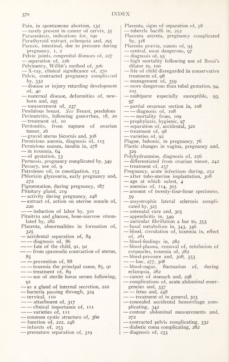 Pain, in spontaneous abortion, 132 — rarely present in cancer of cervix, 35 Paracentesis, indications for, 190 Parathyroid extract, eclampsia and, 295 Paresis, intestinal, due to pressure during pregnancy, 1, 2 Pelvic joints, congenital diseases of, 227 — separation of, 226 Pelvimetry, Willitt’s method of, 306 — X-ray, clinical significance of, 270 Pelvis, contracted pregnancy complicated by, 332 —'disease or injury retarding development of, 40 — maternal disease, deformities of, new¬ born and, 295 — measurement of, 237 Pendulous breast. See Breast, pendulous Perimetritis, following gonorrhea, 18, 20 — treatment of, 10 Peritonitis, from rupture of ovarian tumor, 26 — gravid uterus bicornis and, 308 Pernicious anemia, diagnosis of, 115 Pernicious nausea, insulin in, 278 ■— in toxemia, 64 — of gestation, 53 Pertussis, pregnancy complicated by, 349 Pessary, use of, 9 Petroleum oil, in constipation, 153 Phlorizin glycosuria, early pregnancy and, 272 Pigmentation, during pregnancy, 187 Pituitary gland, 219 — activity during pregnancy, 248 — extract of, action on uterine muscle of, 220 -induction of labor by, 310 Pituitrin and glucose, bone-marrow stimu¬ lated by, 282 Placenta, abnormalities in formation of, 325. — accidental separation of, 84 — — diagnosis of, 86 — -fate of the child, 91, 92 --from spasmodic contraction of uterus, 85 — — prevention of, 88 •—••—toxemia the principal cause, 85, 91 — — treatment of, 89 —• — use of sterile horse serum following, 91 —-as a gland of internal secretion, 222 — bacteria passing through, 324 — cervical, no -attachment of, 317 -clinical importance of, m --varieties of, in — common cystic structure of, 360 — function of, 222, 248 — infarcts of, 253 — premature separation of, 319 Placenta, signs of separation of, 58 — tubercle bacilli in, 252 Placenta acereta, pregnancy complicated by, 318 Placenta prsevia, causes of, 93 — central, most dangerous, 97 — diagnosis of, 95 — high mortality following use of Bossi’s dilator in, 100 — life of child disregarded in conservative treatment of, 98 — management of, 359 — more dangerous than tubal gestation, 94, I05 — multiparse especially susceptible, 93, 97 — partial cesarean section in, 108 -diagnosis of, 108 -mortality from, 109 — prophylaxis, hygienic, 97 — separation of, accidental, 321 — treatment of, 98 — varieties of, 92 Plague, bubonic, in pregnancy, 76 Plastic changes in vagina, pregnancy and, 329 Polyhydramnios, diagnosis of, 256 — differentiated from ovarian tumor, 242 — treatment of, 257 Pregnancy, acute infections during, 252 -— after tubo-uterine implantation, 308 — age at which safest, 4 — anemias of, 114, 305 — amount of twenty-four-hour specimens, 59 — amyotrophic lateral sclerosis compli¬ cated by, 325 — antenatal care and, 305 — appendicitis in, 349 — auricular fibrillation a bar to, 353 — basal metabolism in, 343, 346 — blood, circulation of, toxemia in, effect of, 281 — blood-findings in, 282 — blood-plasma, removal of, reinfusion of corpuscles, toxemia of, 282 -—blood-pressure and, 308, 353 -low, 277, 308 — blood-sugar, fluctuation of, during eclampsia, 282 — cancer of stomach and, 298 — complications of, acute abdominal emer¬ gencies and, 337 --fetus and, 248 -treatment of in general, 303 — concealed accidental hemorrhage com¬ plicating, 342 — contour abdominal measurements and, 272 — contracted pelvis complicating, 332 — diabetic coma complicating, 282 — diagnosis of, 233