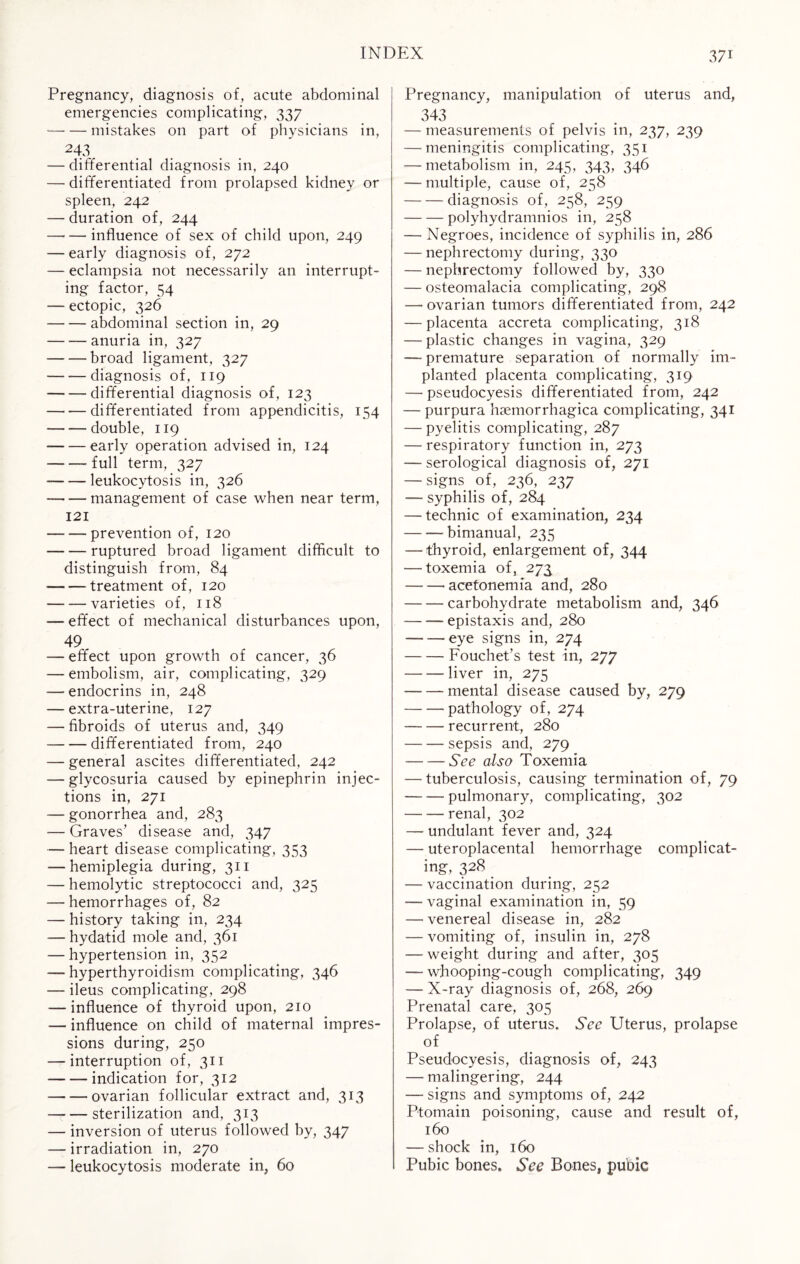 Pregnancy, diagnosis of, acute abdominal emergencies complicating, 337 -mistakes on part of physicians in, 243 — differential diagnosis in, 240 — differentiated from prolapsed kidney or spleen, 242 — duration of, 244 -influence of sex of child upon, 249 — early diagnosis of, 272 — eclampsia not necessarily an interrupt¬ ing factor, 54 — ectopic, 326 -abdominal section in, 29 -anuria in, 327 -broad ligament, 327 -diagnosis of, 119 -differential diagnosis of, 123 -differentiated from appendicitis, 154 -double, 119 -early operation advised in, 124 -- full term, 327 --leukocytosis in, 326 -management of case when near term, 121 --prevention of, 120 —- — ruptured broad ligament difficult to distinguish from, 84 — -treatment of, 120 — — varieties of, 118 — effect of mechanical disturbances upon, 49 — effect upon growth of cancer, 36 — embolism, air, complicating, 329 — endocrins in, 248 — extra-uterine, 127 — fibroids of uterus and, 349 -differentiated from, 240 — general ascites differentiated, 242 — glycosuria caused by epinephrin injec¬ tions in, 271 — gonorrhea and, 283 — Graves’ disease and, 347 — heart disease complicating, 353 — hemiplegia during, 311 — hemolytic streptococci and, 325 — hemorrhages of, 82 — history taking in, 234 — hydatid mole and, 361 — hypertension in, 352 — hyperthyroidism complicating, 346 — ileus complicating, 298 — influence of thyroid upon, 210 — influence on child of maternal impres¬ sions during, 250 — interruption of, 311 — — indication for, 312 --ovarian follicular extract and, 313 -sterilization and, 313 — inversion of uterus followed by, 347 — irradiation in, 270 — leukocytosis moderate in, 60 Pregnancy, manipulation of uterus and, 343 — measurements of pelvis in, 237, 239 — meningitis complicating, 351 — metabolism in, 245, 343, 346 — multiple, cause of, 258 -diagnosis of, 258, 259 -polyhydramnios in, 258 — Negroes, incidence of syphilis in, 286 — nephrectomy during, 330 — nephrectomy followed by, 330 — osteomalacia complicating, 298 — ovarian tumors differentiated from, 242 — placenta accreta complicating, 318 — plastic changes in vagina, 329 — premature separation of normally im¬ planted placenta complicating, 319 — pseudocyesis differentiated from, 242 — purpura hsemorrhagica complicating, 341 — pyelitis complicating, 287 — respiratory function in, 273 — serological diagnosis of, 271 — signs of, 236, 237 -— syphilis of, 284 — technic of examination, 234 -—bimanual, 235 — thyroid, enlargement of, 344 — toxemia of, 273 — —•acetonemia and, 280 -carbohydrate metabolism and, 346 — — epistaxis and, 280 -eye signs in, 274 -Fouchet’s test in, 277 -liver in, 275 -mental disease caused by, 279 -pathology of, 274 -recurrent, 280 -sepsis and, 279 -See also Toxemia — tuberculosis, causing termination of, 79 --- pulmonary, complicating, 302 -renal, 302 — undulant fever and, 324 — uteroplacental hemorrhage complicat¬ ing, 328 — vaccination during, 252 — vaginal examination in, 59 — venereal disease in, 282 — vomiting of, insulin in, 278 — weight during and after, 305 — whooping-cough complicating, 349 — X-ray diagnosis of, 268, 269 Prenatal care, 305 Prolapse, of uterus. See Uterus, prolapse of Pseudocyesis, diagnosis of, 243 — malingering, 244 — signs and symptoms of, 242 Ptomain poisoning, cause and result of, 160 — shock in, 160 Pubic bones. See Bones, pubic