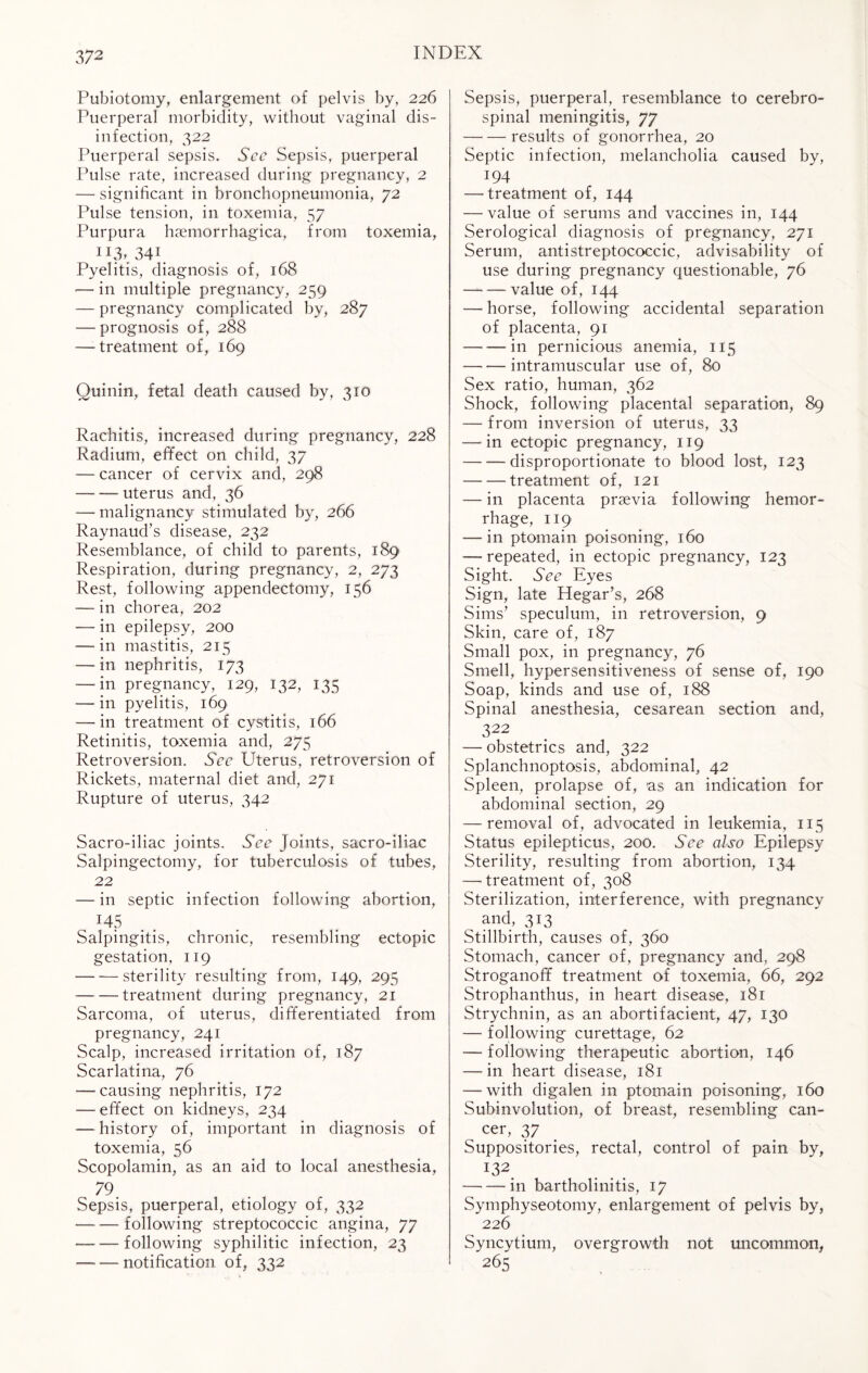 Pubiotomy, enlargement of pelvis by, 226 Puerperal morbidity, without vaginal dis¬ infection, 322 Puerperal sepsis. See Sepsis, puerperal Pulse rate, increased during pregnancy, 2 — significant in bronchopneumonia, 72 Pulse tension, in toxemia, 57 Purpura haemorrhagica, from toxemia, ^3,'34\ Pyelitis, diagnosis of, 168 — in multiple pregnancy, 259 — pregnancy complicated by, 287 — prognosis of, 288 — treatment of, 169 Quinin, fetal death caused by, 310 Rachitis, increased during pregnancy, 228 Radium, effect on child, 37 — cancer of cervix and, 298 -uterus and, 36 — malignancy stimulated by, 266 Raynaud’s disease, 232 Resemblance, of child to parents, 189 Respiration, during pregnancy, 2, 273 Rest, following appendectomy, 156 -— in chorea, 202 — in epilepsy, 200 -—in mastitis, 215 —in nephritis, 173 — in pregnancy, 129, 132, 135 — in pyelitis, 169 — in treatment of cystitis, 166 Retinitis, toxemia and, 275 Retroversion. See Uterus, retroversion of Rickets, maternal diet and, 271 Rupture of uterus, 342 Sacro-iliac joints. See Joints, sacro-iliac Salpingectomy, for tuberculosis of tubes, 22 — in septic infection following abortion, 145 Salpingitis, chronic, resembling ectopic gestation, 119 -sterility resulting from, 149, 295 -treatment during pregnancy, 21 Sarcoma, of uterus, differentiated from pregnancy, 241 Scalp, increased irritation of, 187 Scarlatina, 76 — causing nephritis, 172 — effect on kidneys, 234 — history of, important in diagnosis of toxemia, 56 Scopolamin, as an aid to local anesthesia, 79 Sepsis, puerperal, etiology of, 332 -following streptococcic angina, 77 -following syphilitic infection, 23 — — notification of, 332 Sepsis, puerperal, resemblance to cerebro¬ spinal meningitis, 77 -results of gonorrhea, 20 Septic infection, melancholia caused by, 194 — treatment of, 144 — value of serums and vaccines in, 144 Serological diagnosis of pregnancy, 271 Serum, antistreptococcic, advisability of use during pregnancy questionable, 76 -value of, 144 — horse, following accidental separation of placenta, 91 -in pernicious anemia, 115 -intramuscular use of, 80 Sex ratio, human, 362 Shock, following placental separation, 89 — from inversion of uterus, 33 — in ectopic pregnancy, 119 -disproportionate to blood lost, 123 -treatment of, 121 — in placenta praevia following hemor¬ rhage, 119 — in ptomain poisoning, 160 — repeated, in ectopic pregnancy, 123 Sight. See Eyes Sign, late Hegar’s, 268 Sims’ speculum, in retroversion, 9 Skin, care of, 187 Small pox, in pregnancy, 76 Smell, hypersensitiveness of sense of, 190 Soap, kinds and use of, 188 Spinal anesthesia, cesarean section and, 322 — obstetrics and, 322 Splanchnoptosis, abdominal, 42 Spleen, prolapse of, as an indication for abdominal section, 29 — removal of, advocated in leukemia, 115 Status epilepticus, 200. See also Epilepsy Sterility, resulting from abortion, 134 — treatment of, 308 Sterilization, interference, with pregnancy ^ and, 313 Stillbirth, causes of, 360 Stomach, cancer of, pregnancy and, 298 Stroganofif treatment of toxemia, 66, 292 Strophanthus, in heart disease, 181 Strychnin, as an abortifacient, 47, 130 — following curettage, 62 -— following therapeutic abortion, 146 — in heart disease, 181 — with digalen in ptomain poisoning, 160 Subinvolution, of breast, resembling can- cer, 37 Suppositories, rectal, control of pain by, i32 — —■ in bartholinitis, 17 Symphyseotomy, enlargement of pelvis by, 226 Syncytium, overgrowth not uncommon, 265