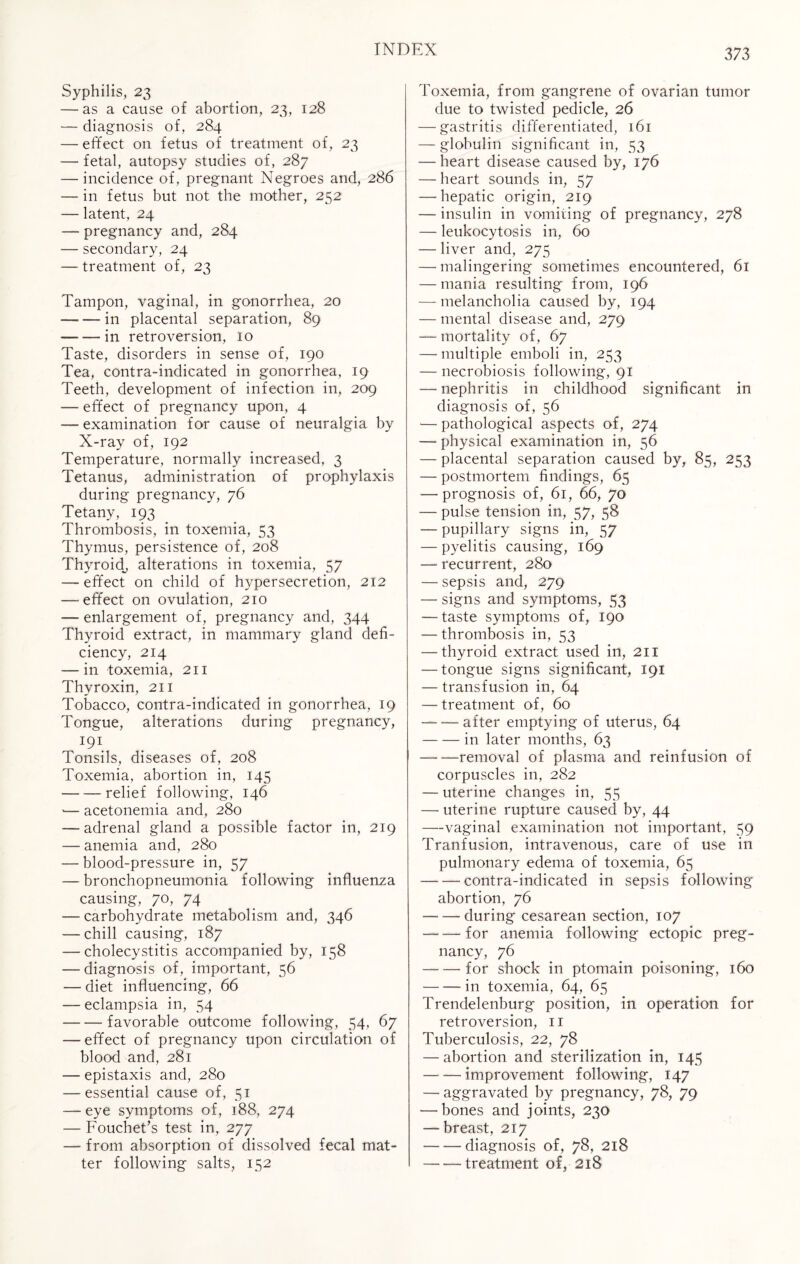 Syphilis, 23 — as a cause of abortion, 23, 128 — diagnosis of, 284 — effect on fetus of treatment of, 23 — fetal, autopsy studies of, 287 — incidence of, pregnant Negroes and, 286 — in fetus but not the mother, 252 — latent, 24 — pregnancy and, 284 — secondary, 24 — treatment of, 23 Tampon, vaginal, in gonorrhea, 20 -in placental separation, 89 ---in retroversion, 10 Taste, disorders in sense of, 190 Tea, contra-indicated in gonorrhea, 19 Teeth, development of infection in, 209 — effect of pregnancy upon, 4 — examination for cause of neuralgia by X-ray of, 192 Temperature, normally increased, 3 Tetanus, administration of prophylaxis during pregnancy, 76 Tetany, 193 Thrombosis, in toxemia, 53 Thymus, persistence of, 208 Thyroid, alterations in toxemia, 57 — effect on child of hypersecretion, 212 —-effect on ovulation, 210 — enlargement of, pregnancy and, 344 Thyroid extract, in mammary gland defi¬ ciency, 214 — in toxemia, 211 Thyroxin, 211 Tobacco, contra-indicated in gonorrhea, 19 Tongue, alterations during pregnancy, J9\ Tonsils, diseases of, 208 Toxemia, abortion in, 145 -relief following, 146 '— acetonemia and, 280 — adrenal gland a possible factor in, 219 — anemia and, 280 — blood-pressure in, 57 — bronchopneumonia following influenza causing, 70, 74 — carbohydrate metabolism and, 346 — chill causing, 187 — cholecystitis accompanied by, 158 — diagnosis of, important, 56 — diet influencing, 66 — eclampsia in, 54 -favorable outcome following, 54, 67 — effect of pregnancy upon circulation of blood and, 281 — epistaxis and, 280 — essential cause of, 51 -— eye symptoms of, 188, 274 — Fouchet’s test in, 277 — from absorption of dissolved fecal mat¬ ter following salts, 152 Toxemia, from gangrene of ovarian tumor due to twisted pedicle, 26 — gastritis differentiated, 161 — globulin significant in, 53 — heart disease caused by, 176 — heart sounds in, 57 — hepatic origin, 219 — insulin in vomiting of pregnancy, 278 — leukocytosis in, 60 — liver and, 275 — malingering sometimes encountered, 61 — mania resulting from, 196 — melancholia caused by, 194 — mental disease and, 279 — mortality of, 67 — multiple emboli in, 253 — necrobiosis following, 91 — nephritis in childhood significant in diagnosis of, 56 •— pathological aspects of, 274 — physical examination in, 56 — placental separation caused by, 85, 253 — postmortem findings, 65 — prognosis of, 61, 66, 70 — pulse tension in, 57, 58 — pupillary signs in, 57 — pyelitis causing, 169 — recurrent, 280 — sepsis and, 279 — signs and symptoms, 53 — taste symptoms of, 190 — thrombosis in, 53 — thyroid extract used in, 211 — tongue signs significant, 191 — transfusion in, 64 — treatment of, 60 -after emptying of uterus, 64 -in later months, 63 -removal of plasma and reinfusion of corpuscles in, 282 — uterine changes in, 55 — uterine rupture caused by, 44 —vaginal examination not important, 59 Tranfusion, intravenous, care of use in pulmonary edema of toxemia, 65 -contra-indicated in sepsis following abortion, 76 -during cesarean section, 107 -for anemia following ectopic preg¬ nancy, 76 -for shock in ptomain poisoning, 160 -in toxemia, 64, 65 Trendelenburg position, in operation for retroversion, 11 Tuberculosis, 22, 78 — abortion and sterilization in, 145 -improvement following, 147 — aggravated by pregnancy, 78, 79 — bones and joints, 230 — breast, 217 -diagnosis of, 78, 218 --treatment of, 218