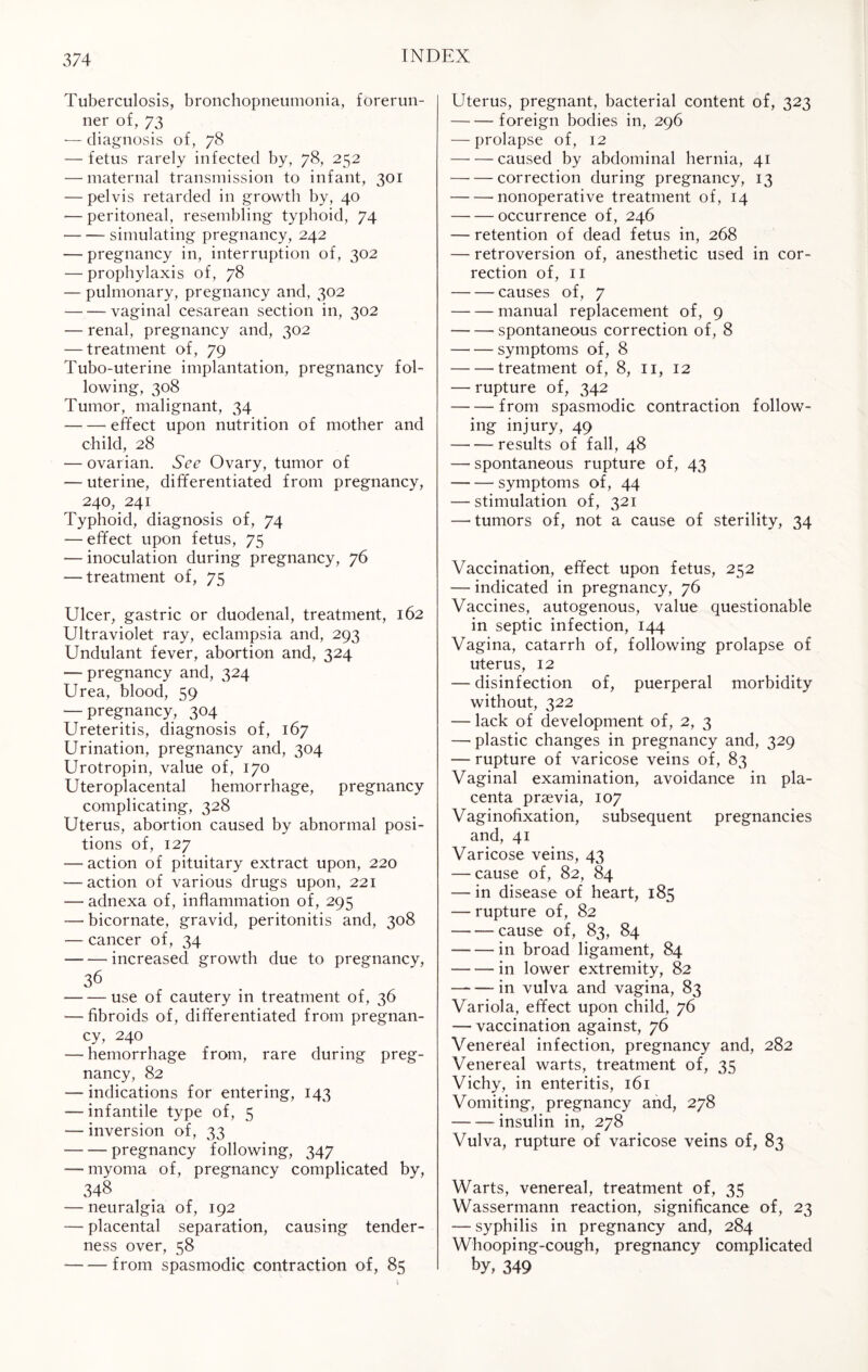 Tuberculosis, bronchopneumonia, forerun¬ ner of, 73 ■— diagnosis of, 78 — fetus rarely infected by, 78, 252 — maternal transmission to infant, 301 — pelvis retarded in growth by, 40 — peritoneal, resembling typhoid, 74 -simulating pregnancy, 242 — pregnancy in, interruption of, 302 — prophylaxis of, 78 — pulmonary, pregnancy and, 302 -vaginal cesarean section in, 302 — renal, pregnancy and, 302 — treatment of, 79 Tubo-uterine implantation, pregnancy fol¬ lowing, 308 Tumor, malignant, 34 -effect upon nutrition of mother and child, 28 — ovarian. See Ovary, tumor of — uterine, differentiated from pregnancy, 240, 241 Typhoid, diagnosis of, 74 — effect upon fetus, 75 — inoculation during pregnancy, 76 — treatment of, 75 Ulcer, gastric or duodenal, treatment, 162 Ultraviolet ray, eclampsia and, 293 Undulant fever, abortion and, 324 —- pregnancy and, 324 Urea, blood, 59 — pregnancy, 304 Ureteritis, diagnosis of, 167 Urination, pregnancy and, 304 Urotropin, value of, 170 Uteroplacental hemorrhage, pregnancy complicating, 328 Uterus, abortion caused by abnormal posi¬ tions of, 127 — action of pituitary extract upon, 220 — action of various drugs upon, 221 — adnexa of, inflammation of, 295 — bicornate, gravid, peritonitis and, 308 — cancer of, 34 -increased growth due to pregnancy, 36 -use of cautery in treatment of, 36 ■—fibroids of, differentiated from pregnan¬ cy, 240 — hemorrhage from, rare during preg¬ nancy, 82 — indications for entering, 143 — infantile type of, 5 — inversion of, 33 -pregnancy following, 347 — myoma of, pregnancy complicated by, 348 — neuralgia of, 192 — placental separation, causing tender¬ ness over, 58 -from spasmodic contraction of, 85 Uterus, pregnant, bacterial content of, 323 -foreign bodies in, 296 — prolapse of, 12 -caused by abdominal hernia, 41 -correction during pregnancy, 13 -nonoperative treatment of, 14 -occurrence of, 246 — retention of dead fetus in, 268 — retroversion of, anesthetic used in cor¬ rection of, 11 -causes of, 7 -manual replacement of, 9 -' spontaneous correction of, 8 -symptoms of, 8 -treatment of, 8, 11, 12 — rupture of, 342 -from spasmodic contraction follow¬ ing injury, 49 -results of fall, 48 — spontaneous rupture of, 43 --symptoms of, 44 — stimulation of, 321 —humors of, not a cause of sterility, 34 Vaccination, effect upon fetus, 252 — indicated in pregnancy, 76 Vaccines, autogenous, value questionable in septic infection, 144 Vagina, catarrh of, following prolapse of uterus, 12 — disinfection of, puerperal morbidity without, 322 — lack of development of, 2, 3 —'plastic changes in pregnancy and, 329 — rupture of varicose veins of, 83 Vaginal examination, avoidance in pla¬ centa praevia, 107 Vaginofixation, subsequent pregnancies and, 41 Varicose veins, 43 — cause of, 82, 84 — in disease of heart, 185 — rupture of, 82 -—cause of, 83, 84 --in broad ligament, 84 -in lower extremity, 82 -- in vulva and vagina, 83 Variola, effect upon child, 76 — vaccination against, 76 Venereal infection, pregnancy and, 282 Venereal warts, treatment of, 35 Vichy, in enteritis, 161 Vomiting, pregnancy and, 278 -insulin in, 278 Vulva, rupture of varicose veins of, 83 Warts, venereal, treatment of, 35 Wassermann reaction, significance of, 23 — syphilis in pregnancy and, 284 Whooping-cough, pregnancy complicated by, 349