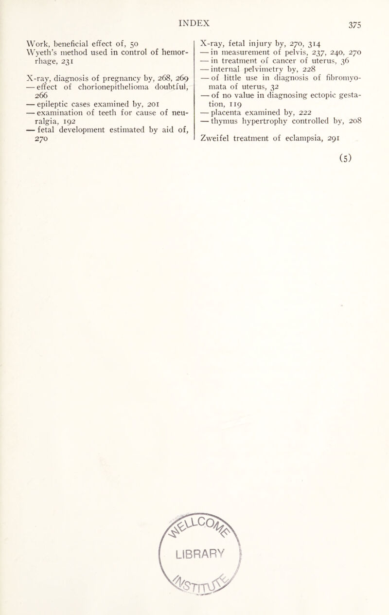 Work, beneficial effect of, 50 Wyeth’s method used in control of hemor¬ rhage, 231 X-ray, diagnosis of pregnancy by, 268, 269 — effect of chorionepithelioma doubtful, 266 -— epileptic cases examined by, 201 — examination of teeth for cause of neu¬ ralgia, 192 — fetal development estimated by aid of, X-ray, fetal injury by, 270, 314 — in measurement of pelvis, 237, 240, 270 — in treatment of cancer of uterus, 36 — internal pelvimetry by, 228 — of little use in diagnosis of fibromyo- mata of uterus, 32 — of no value in diagnosing ectopic gesta¬ tion, 119 — placenta examined by, 222 -— thymus hypertrophy controlled by, 208