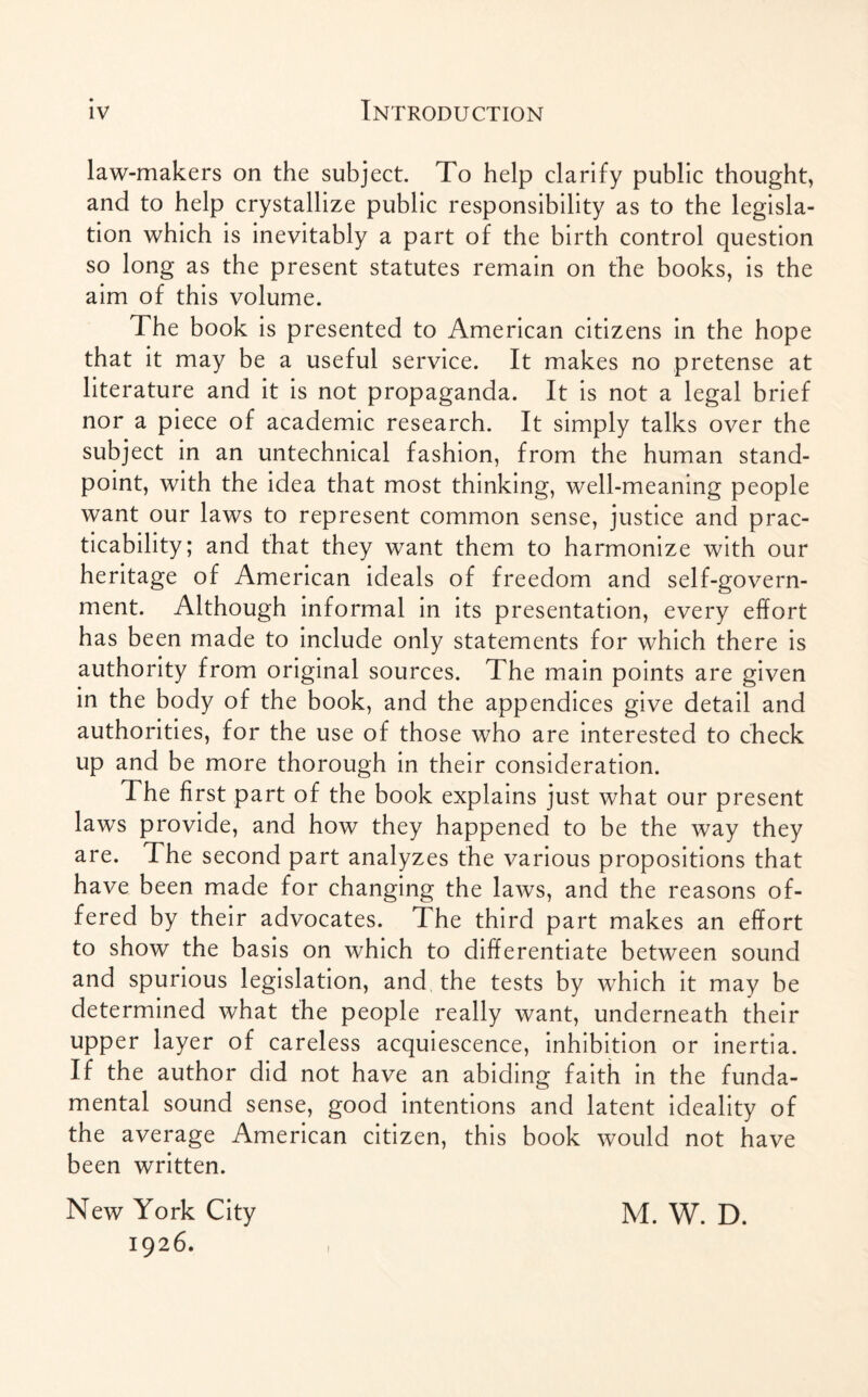 law-makers on the subject. To help clarify public thought, and to help crystallize public responsibility as to the legisla¬ tion which is inevitably a part of the birth control question so long as the present statutes remain on the books, is the aim of this volume. The book is presented to American citizens in the hope that it may be a useful service. It makes no pretense at literature and it is not propaganda. It is not a legal brief nor a piece of academic research. It simply talks over the subject in an untechnical fashion, from the human stand¬ point, with the idea that most thinking, well-meaning people want our laws to represent common sense, justice and prac¬ ticability; and that they want them to harmonize with our heritage of American ideals of freedom and self-govern¬ ment. Although informal in its presentation, every effort has been made to include only statements for which there is authority from original sources. The main points are given in the body of the book, and the appendices give detail and authorities, for the use of those who are interested to check up and be more thorough in their consideration. The first part of the book explains just what our present laws provide, and how they happened to be the way they are. The second part analyzes the various propositions that have been made for changing the laws, and the reasons of¬ fered by their advocates. The third part makes an effort to show the basis on which to differentiate between sound and spurious legislation, and the tests by which it may be determined what the people really want, underneath their upper layer of careless acquiescence, inhibition or inertia. If the author did not have an abiding faith in the funda¬ mental sound sense, good intentions and latent ideality of the average American citizen, this book would not have been written. New York City 1926. i M. W. D.