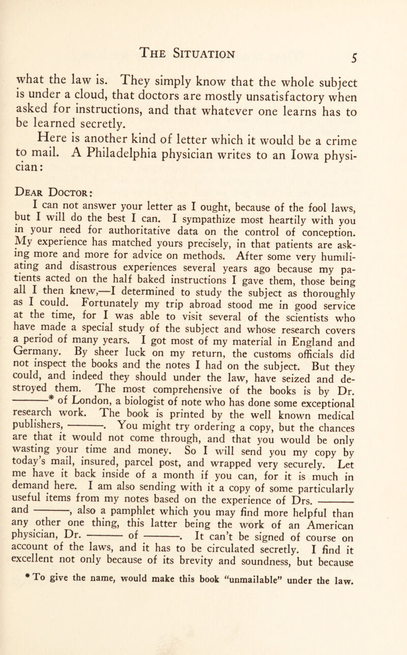 5 what the law is. They simply know that the whole subject is under a cloud, that doctors are mostly unsatisfactory when asked for instructions, and that whatever one learns has to be learned secretly. Here is another kind of letter which it would be a crime to mail. A Philadelphia physician writes to an Iowa physi¬ cian: Dear Doctor: I can not answer your letter as I ought, because of the fool laws, but I will do the best I can. I sympathize most heartily with you in your need for authoritative data on the control of conception. My experience has matched yours precisely, in that patients are ask¬ ing more and more for advice on methods. After some very humili¬ ating and disastrous experiences several years ago because my pa¬ tients acted on the half baked instructions I gave them, those being all I then knew,—I determined to study the subject as thoroughly as I could. Fortunately my trip abroad stood me in good service at the time, for I was able to visit several of the scientists who have made a special study of the subject and whose research covers a period of many years. I got most of my material in England and Germany. By sheer luck on my return, the customs officials did not inspect the books and the notes I had on the subject. But they could, and indeed they should under the law, have seized and de¬ stroyed them. The most comprehensive of the books is by Dr. of London, a biologist of note who has done some exceptional research work. The book is printed by the well known medical publishers,-. You might try ordering a copy, but the chances are that it would not come through, and that you would be only wasting your time and money. So I will send you my copy by today s mail, insured, parcel post, and wrapped very securely. Let me have it back inside of a month if you can, for it is much in demand here. I am also sending with it a copy of some particularly useful items from my notes based on the experience of Drs. - and , also a pamphlet which you may find more helpful than any other one thing, this latter being the work of an American physician, Dr. - of -. It can’t be signed of course on account of the laws, and it has to be circulated secretly. I find it excellent not only because of its brevity and soundness, but because * To give the name, would make this book “unmailable” under the law.