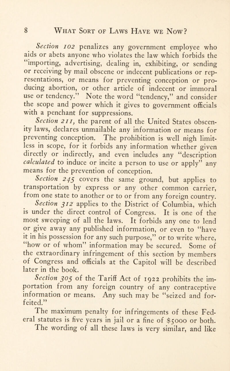 Section 102 penalizes any government employee who aids or abets anyone who violates the law which forbids the “importing, advertising, dealing in, exhibiting, or sending or receiving by mail obscene or indecent publications or rep¬ resentations, or means for preventing conception or pro¬ ducing abortion, or other article of indecent or immoral use or tendency.” Note the word “tendency,” and consider the scope and power which it gives to government officials with a penchant for suppressions. Section 2ii, the parent of all the United States obscen¬ ity laws, declares unmailable any information or means for preventing conception. The prohibition is well nigh limit¬ less in scope, for it forbids any information whether given directly or indirectly, and even includes any “description calculated to induce or incite a person to use or apply” any means for the prevention of conception. Section 245 covers the same ground, but applies to transportation by express or any other common carrier, from one state to another or to or from any foreign country. Section 312 applies to the District of Columbia, which is under the direct control of Congress. It is one of the most sweeping of all the laws. It forbids any one to lend or give away any published information, or even to “have it in his possession for any such purpose,” or to write where, “how or of whom” information may be secured. Some of the extraordinary infringement of this section by members of Congress and officials at the Capitol will be described later in the book. Section 303 of the Tariff Act of 1922 prohibits the im¬ portation from any foreign country of any contraceptive information or means. Any such may be “seized and for¬ feited.” The maximum penalty for infringements of these Fed¬ eral statutes is five years in jail or a fine of $5000 or both. The wording of all these laws is very similar, and like