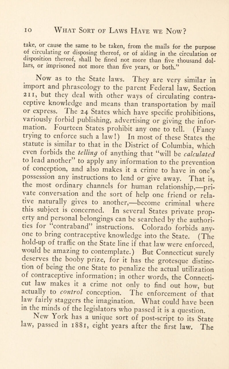 take, or cause the same to be taken, from the mails for the purpose of circulating or disposing thereof, or of aiding in the circulation or disposition thereof, shall be fined not more than five thousand dol¬ lars, or imprisoned not more than five years, or both.” Now as to the State laws. They are very similar in irnpoit and phraseology to the parent Federal law, Section 211,. but they deal with other ways of circulating contra¬ ceptive knowledge and means than transportation by mail or express. The 24 States which have specific prohibitions, variously forbid publishing, advertising or giving the infor¬ mation. Fourteen States prohibit any one to tell. (Fancy trying to enforce such a law!) In most of these States the statute is similar to that in the District of Columbia, which even forbids the telling of anything that “will be calculated to lead another” to apply any information to the prevention of conception, and also makes it a crime to have in one’s possession any instructions to lend or give away. That is, the most ordinary channels for human relationship,—pri¬ vate conversation and the sort of help one friend or rela¬ tive naturally gives to another,—become criminal where this subject is concerned. In several States private prop¬ erty and personal belongings can be searched by the authori¬ ties for “contraband” instructions. Colorado forbids any¬ one to bring contraceptive knowledge into the State. (The hold-up of traffic on the State line if that law were enforced, would be amazing to contemplate.) But Connecticut surely deserves the booby prize, for it has the grotesque distinc¬ tion of being the one State to penalize the actual utilization of contraceptive information; in other words, the Connecti¬ cut law makes it a crime not only to find out how, but actually to control conception. The enforcement of that law fairly staggers the. imagination. What could have been in the minds of the legislators who passed it is a question. New York has a unique sort of post-script to its State law, passed in 1881, eight years after the first law. The