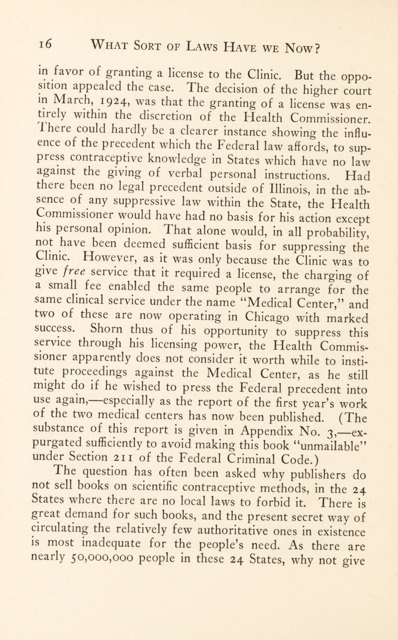 in favor of granting a license to the Clinic. But the oppo¬ sition appealed the case. 1l he decision of the higher court in March, 1924, was that the granting of a license was en¬ tirely within the discretion of the Health Commissioner. I here could haiclly be a clearer instance showing the influ¬ ence of the precedent which the Federal law affords, to sup- pi ess contraceptive knowledge in States which have no law against the giving of verbal personal instructions. Had there been no legal precedent outside of Illinois, in the ab¬ sence of any suppressive law within the State, the Health Commissioner would have had no basis for his action except his personal opinion. That alone would, in all probability, not have been deemed sufficient basis for suppressing the Clinic. However, as it was only because the Clinic was to give free service that it required a license, the charging of a small fee enabled the same people to arrange for the same clinical service under the name “Medical Center,” and two of these are now operating in Chicago with marked success. Shorn thus of his opportunity to suppress this service through his licensing power, the Health Commis¬ sioner apparently does not consider it worth while to insti¬ tute proceedings against the Medical Center, as he still might do if he wished to press the Federal precedent into use again,—especially as the report of the first year’s work of the two medical centers has now been published. (The substance of this report is given in Appendix No. 3,—ex¬ purgated sufficiently to avoid making this book “unmailable” under Section 211 of the Federal Criminal Code.) The question has often been asked why publishers do not sell books on scientific contraceptive methods, in the 24 States where there are no local laws to forbid it. There is gi eat demand for such books, and the present secret way of circulating the relatively few authoritative ones in existence is most inadequate for the people’s need. As there are neaily 5°>ooo>ooo people in these 24 States, why not give