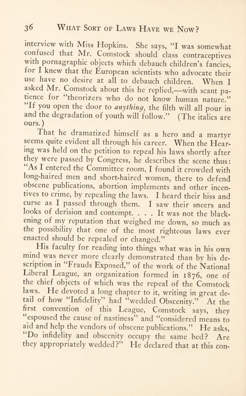 intei view with Miss Hopkins. She says, “I was somewhat confused that Mr. Comstock should class contraceptives with pornagraphic objects which debauch children’s fancies, foi I knew that the European scientists who advocate their use have no desire at all to debauch children. When I asked Mi. Comstock about this he replied,—with scant pa¬ tience for theorizers who do not know human nature.” “If you open the door to anything, the filth will all pour in and the degiadation of youth will follow.” ( Ehe italics are ours.) That he diamatized himself as a hero and a martyr seems quite evident all through his career. When the Hear¬ ing was held on the petition to repeal his laws shortly after they were passed by Congress, he describes the scene thus: As I entered the Committee room, I found it crowded with long-haired men and short-haired women, there to defend obscene publications, abortion implements and other incen¬ tives to crime, by repealing the laws. I heard their hiss and curse as I passed through them. I saw their sneers and looks of derision and contempt. ... It was not the black¬ ening of my reputation that weighed me down, so much as the possibility that one of the most righteous laws ever enacted should be repealed or changed.” His faculty for reading into things what was in his own mind was never more clearly demonstrated than by his de¬ scription in “Frauds Exposed,” of the work of the National Liberal League, an organization formed in 1876, one of the chief objects of which was the repeal of the Comstock laws. He devoted a long chapter to it, writing in great de¬ tail of how “Infidelity” had “wedded Obscenity.” At the first convention of this League, Comstock says, they espoused the cause of nastiness” and “considered means to aid and help the vendors of obscene publications.” He asks, “Do infidelity and obscenity occupy the same bed? Are they appropriately wedded?” He declared that at this con-