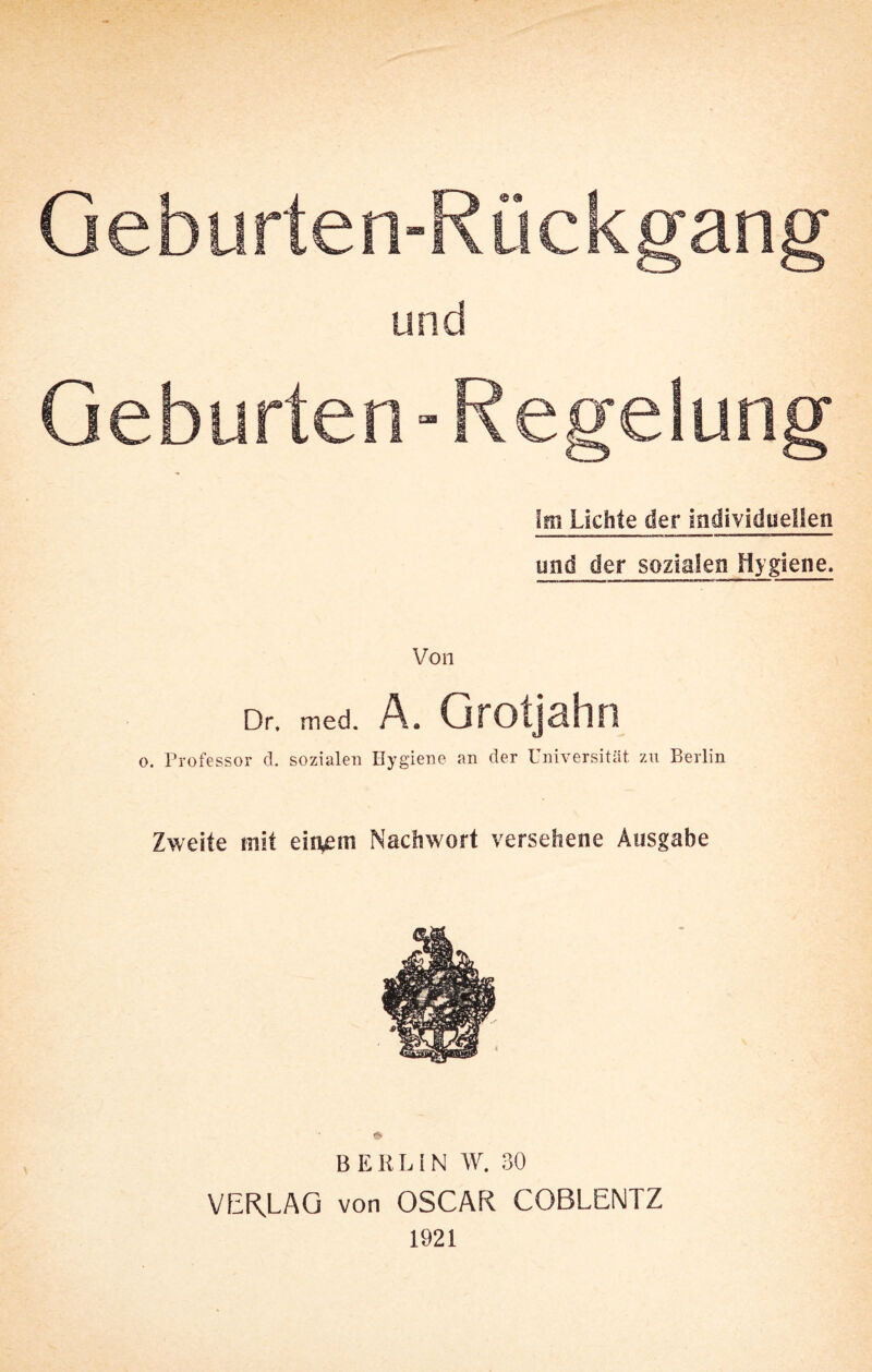 Geburten-Rückgang und Geburten-Regelung Im Lichte der individuellen lind der sozialen Hygiene. Von Dr. med. A. Grotjahn o. Professor d. sozialen Hygiene an der Universität zu Berlin Zweite mit einem Nachwort versehene Ausgabe BERLIN W. 30 VERMAG von OSCAR COBLENTZ 1921