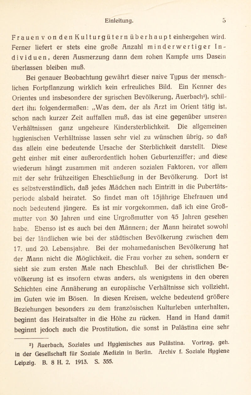 Frauen v on den Kulturgütern überhaupt einhergehen wird. Ferner liefert er stets eine große Anzahl minderwertiger In¬ dividuen, deren Ausmerzung dann dem rohen Kampfe ums Dasein überlassen bleiben muß. Bei genauer Beobachtung gewährt dieser naive Typus der mensch¬ lichen Fortpflanzung wirklich kein erfreuliches Bild. Ein Kenner des Orientes und insbesondere der syrischen Bevölkerung, Auerbach2), schil¬ dert ihn folgendermaßen: „Was dem, der als Arzt im Orient tätig ist, schon nach kurzer Zeit auffallen muß, das ist eine gegenüber unseren Verhältnissen ganz ungeheure Kindersterblichkeit. Die allgemeinen hygienischen Verhältnisse lassen sehr viel zu wünschen übrig, so daß das allein eine bedeutende Ursache der Sterblichkeit darstellt. Diese geht einher mit einer außerordentlich hohen Geburtenziffer; und diese wiederum hängt zusammen mit anderen sozialen Faktoren, vor allem mit der sehr frühzeitigen Eheschließung in der Bevölkerung. Dort ist es selbstverständlich, daß jedes Mädchen nach Eintritt in die Pubertäts¬ periode alsbald heiratet. So findet man oft 15jährige Ehefrauen und noch bedeutend jüngere. Es ist mir vorgekommen, daß ich eine Gro߬ mutter von 30 Jahren und eine Urgroßmutter von 45 Jahren gesehen habe. Ebenso ist es auch bei den Männern; der Mann heiratet sowohl bei der ländlichen wie bei der städtischen Bevölkerung zwischen dem 17. und 20. Lebensjahre. Bei der mohamedanischen Bevölkerung hat der Mann nicht die Möglichkeit, die Frau vorher zu sehen, sondern er sieht sie zum ersten Male nach Eheschluß. Bei der christlichen Be¬ völkerung ist es insofern etwas anders, als wenigstens in den oberen Schichten eine Annäherung an europäische Verhältnisse sich vollzieht, im Guten wie im Bösen. In diesen Kreisen, welche bedeutend größere Beziehungen besonders zu dem französischen Kulturleben unterhalten, beginnt das Heiratsalter in die Höhe zu rücken. Hand in Hand damit beginnt jedoch auch die Prostitution, die sonst in Palästina eine sehr 2) Auerbach, Soziales und Hygienisches aus Palästina. Vortrag, geh. in der Gesellschaft für Soziale Medizin in Berlin. Archiv f. Soziale Hygiene Leipzig. B. 8 H. 2. 1913. S. 355.