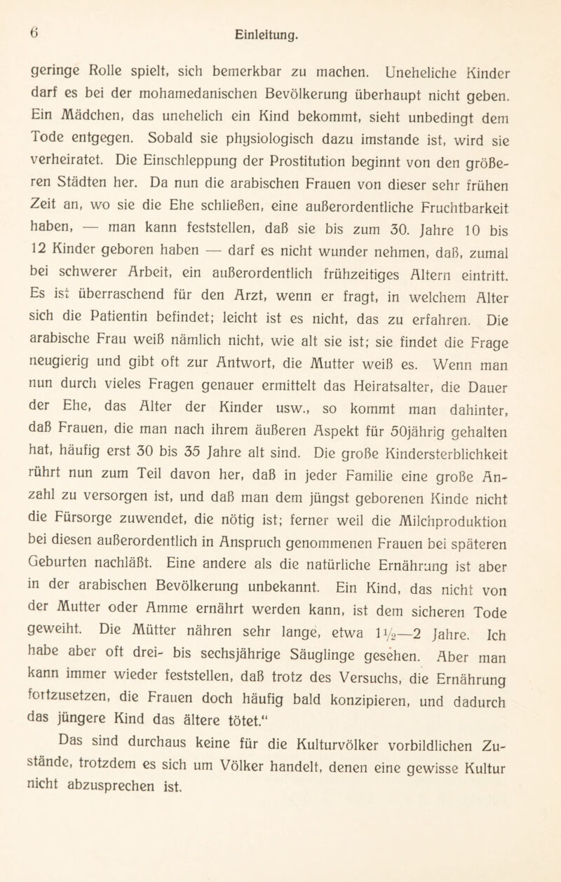 geringe Rolle spielt, sich bemerkbar zu machen. Uneheliche Kinder darf es bei der mohamedanischen Bevölkerung überhaupt nicht geben. Ein Mädchen, das unehelich ein Kind bekommt, sieht unbedingt dem Tode entgegen. Sobald sie physiologisch dazu imstande ist, wird sie verheiratet. Die Einschleppung der Prostitution beginnt von den größe¬ ren Städten her. Da nun die arabischen Frauen von dieser sehr frühen Zeit an, wo sie die Ehe schließen, eine außerordentliche Fruchtbarkeit haben, — man kann feststellen, daß sie bis zum 30. Jahre 10 bis 12 Kinder geboren haben — darf es nicht wunder nehmen, daß, zumal bei schwerer Arbeit, ein außerordentlich frühzeitiges Altern eintritt. Es ist überraschend für den Arzt, wenn er fragt, in welchem Alter sich die Patientin befindet; leicht ist es nicht, das zu erfahren. Die arabische Frau weiß nämlich nicht, wie alt sie ist; sie findet die Frage neugierig und gibt oft zur Antwort, die Mutter weiß es. Wenn man nun durch vieles Fragen genauer ermittelt das Heiratsalter, die Dauer der Ehe, das Alter der Kinder usw., so kommt man dahinter, daß Frauen, die man nach ihrem äußeren Aspekt für 50jährig gehalten hat, häufig erst 30 bis 35 Jahre alt sind. Die große Kindersterblichkeit rührt nun zum Teil davon her, daß in jeder Familie eine große An¬ zahl zu versorgen ist, und daß man dem jüngst geborenen Kinde nicht die Fürsorge zuwendet, die nötig ist; ferner weil die Milchproduktion bei diesen außerordentlich in Anspruch genommenen Frauen bei späteren Geburten nachläßt. Eine andere als die natürliche Ernährung ist aber in der arabischen Bevölkerung unbekannt. Ein Kind, das nicht von der Mutter oder Amme ernährt werden kann, ist dem sicheren Tode geweiht. Die Mütter nähren sehr lange, etwa iy2—2 Jahre. Ich habe aber oft drei- bis sechsjährige Säuglinge gesehen. Aber man kann immer wieder feststellen, daß trotz des Versuchs, die Ernährung fortzusetzen, die Frauen doch häufig bald konzipieren, und dadurch das jüngere Kind das ältere tötet.“ Das sind durchaus keine für die Kulturvölker vorbildlichen Zu¬ stände, trotzdem es sich um Völker handelt, denen eine gewisse Kultur nicht abzusprechen ist.