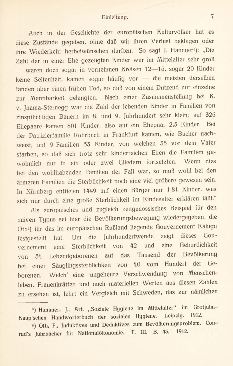 Auch in der Geschichte der europäischen Kulturvölker hat es diese Zustände gegeben, ohne daß wir ihren Verlust beklagen oder ihre Wiederkehr herbeiwünschen dürften. So sagt J. Hanauer3): „Die Zahl der in einer Ehe gezeugten Kinder war im Mittelalter sehr groß — waren doch sogar in vornehmen Kreisen 12—15, sogar 20 Kinder keine Seltenheit, kamen sogar häufig vor — die meisten derselben fanden aber einen frühen Tod, so daß von einem Dutzend nur einzelne zur Mannbarkeit gelangten. Nach einer Zusammenstellung bei K. v. Jnama-Sternegg war die Zahl der lebenden Kinder in Familien von zinspflichtigen Bauern im 8. und 9. Jahrhundert sehr klein; auf 326 Ehepaare kamen 801 Kinder, also auf ein Ehepaar 2,5 Kinder. Bei der Patrizierfamilie Rohrbach in Frankfurt kamen, wie Bücher nach¬ weist, auf 9 Familien 53 Kinder, von welchen 35 vor dem Vater starben, so daß sich trotz sehr kinderreichen Ehen die Familien ge¬ wöhnlich nur in ein oder zwei Gliedern fortsetzten. Wenn dies bei den wohlhabenden Familien der Fall war, so muß wohl bei den ärmeren Familien die Sterblichkeit noch eine viel größere gewesen sein. In Nürnberg entfielen 1449 auf einen Bürger nur 1,81 Kinder, was sich nur durch eine große Sterblichkeit im Kindesalter erklären läßt.“ Als europäisches und zugleich zeitgenössisches Beispiel für den naiven Typus sei hier die Bevölkerungsbewegung wiedergegeben, die Oth4) für das im europäischen Rußland liegende Gouvernement Kaluga festgestellt hat. Um die Jahrhundertwende zeigt dieses Gou¬ vernement eine Sterblichkeit von 42 und eine Geburtlichkeit von 54 Lebendgeborenen auf das Tausend der Bevölkerung bei einer Säuglingssterblichkeit von 40 vom Hundert der Ge¬ borenen. Welch’ eine ungeheure Verschwendung von Menschen¬ leben, Frauenkräften und auch materiellen Werten aus diesen Zahlen zu ersehen ist, lehrt ein Vergleich mit Schweden, das zur nämlichen 3) Hanauer, J., Art. „Soziale Hygiene im Mittelalter im Grotjahn- Kaup’schen Handwörterbuch der sozialen Hygiene. Leipzig. 1912. 4) Oth, F., Induktives und Deduktives zum Bevölkerungsproblem. Con- rad’s Jahrbücher für Nationalökonomie. F. III. B. 43. 1912.