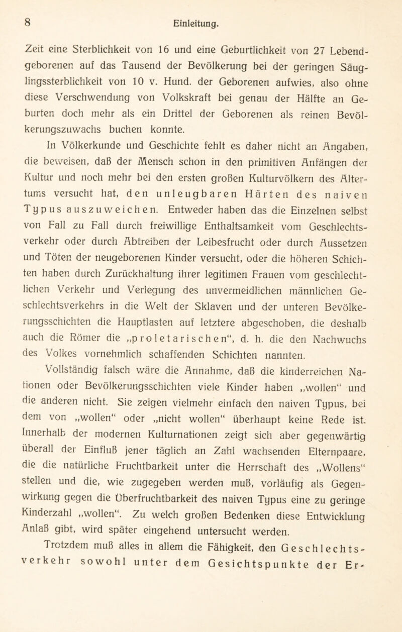 Zeit eine Sterblichkeit von 16 und eine Geburtlichkeit von 27 Lebend¬ geborenen auf das Tausend der Bevölkerung bei der geringen Säug¬ lingssterblichkeit von 10 v. Hund, der Geborenen aufwies, also ohne diese Verschwendung von Volkskraft bei genau der Hälfte an Ge¬ burten doch mehr als ein Drittel der Geborenen als reinen Bevöl¬ kerungszuwachs buchen konnte. In Völkerkunde und Geschichte fehlt es daher nicht an Angaben, die beweisen, daß der Mensch schon in den primitiven Anfängen der Kultur und noch mehr bei den ersten großen Kulturvölkern des Alter¬ tums versucht hat, den unleugbaren Härten des naiven Typus auszuweichen. Entweder haben das die Einzelnen selbst von Fall zu Fall durch freiwillige Enthaltsamkeit vom Geschlechts¬ verkehr oder durch Abtreiben der Leibesfrucht oder durch Aussetzen und Töten der neugeborenen Kinder versucht, oder die höheren Schich¬ ten haben durch Zurückhaltung ihrer legitimen Frauen vom geschlecht¬ lichen Verkehr und Verlegung des unvermeidlichen männlichen Ge¬ schlechtsverkehrs in die Welt der Sklaven und der unteren Bevölke¬ rungsschichten die Hauptlasten auf letztere abgeschoben, die deshalb auch die Römer die ,,p ro 1 e t a ri s c h e n“, d. h. die den Nachwuchs des Volkes vornehmlich schaffenden Schichten nannten. Vollständig falsch wäre die Annahme, daß die kinderreichen Na- fionen oder Bevölkerungsschichten viele Kinder haben ,,wollen“ und die anderen nicht. Sie zeigen vielmehr einfach den naiven Typus, bei dem von „wollen“ oder „nicht wollen“ überhaupt keine Rede ist. Innerhalb der modernen Kulturnationen zeigt sich aber gegenwärtig überall der Einfluß jener täglich an Zahl wachsenden Elternpaare, die die natürliche Fruchtbarkeit unter die Herrschaft des „Wollens“ stellen und die, wie zugegeben werden muß, vorläufig als Gegen¬ wirkung gegen die Überfruchtbarkeit des naiven Typus eine zu geringe Kinderzahl „wollen . Zu welch großen Bedenken diese Entwicklung Anlaß gibt, wird später eingehend untersucht werden. Trotzdem muß alles in allem die Fähigkeit, den Geschlechts¬ verkehr sowohl unter dem Gesichtspunkte der Er-