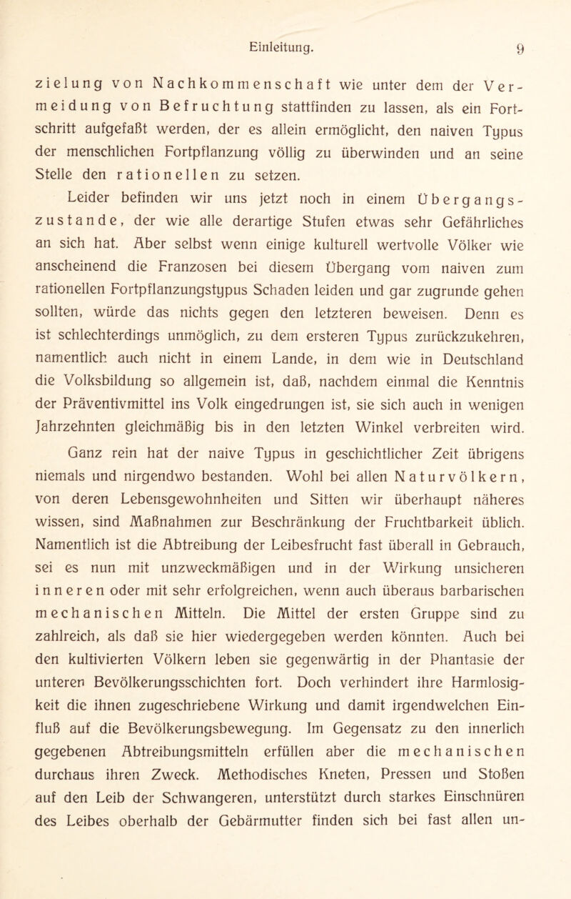 zielung von Nachkommenschaft wie unter dem der Ver¬ meidung von Befruchtung stattfinden zu lassen, als ein Fort¬ schritt aufgefaßt werden, der es allein ermöglicht, den naiven Typus der menschlichen Fortpflanzung völlig zu überwinden und an seine Stelle den rationellen zu setzen. Leider befinden wir uns jetzt noch in einem Übergangs¬ zustande, der wie alle derartige Stufen etwas sehr Gefährliches an sich hat. Äber selbst wenn einige kulturell wertvolle Völker wie anscheinend die Franzosen bei diesem Übergang vom naiven zum rationellen Fortpflanzungstypus Schaden leiden und gar zugrunde gehen sollten, würde das nichts gegen den letzteren beweisen. Denn es ist schlechterdings unmöglich, zu dem ersteren Typus zurückzukehren, namentlich auch nicht in einem Lande, in dem wie in Deutschland die Volksbildung so allgemein ist, daß, nachdem einmal die Kenntnis der Präventivmittel ins Volk eingedrungen ist, sie sich auch in wenigen Jahrzehnten gleichmäßig bis in den letzten Winkel verbreiten wird. Ganz rein hat der naive Typus in geschichtlicher Zeit übrigens niemals und nirgendwo bestanden. Wohl bei allen Naturvölkern, von deren Lebensgewohnheiten und Sitten wir überhaupt näheres wissen, sind Maßnahmen zur Beschränkung der Fruchtbarkeit üblich. Namentlich ist die Abtreibung der Leibesfrucht fast überall in Gebrauch, sei es nun mit unzweckmäßigen und in der Wirkung unsicheren inneren oder mit sehr erfolgreichen, wenn auch überaus barbarischen mechanischen Mitteln. Die Mittel der ersten Gruppe sind zu zahlreich, als daß sie hier wiedergegeben werden könnten. Auch bei den kultivierten Völkern leben sie gegenwärtig in der Phantasie der unteren Bevölkerungsschichten fort. Doch verhindert ihre Harmlosig¬ keit die ihnen zugeschriebene Wirkung und damit irgendwelchen Ein¬ fluß auf die Bevölkerungsbewegung. Im Gegensatz zu den innerlich gegebenen Abtreibungsmitteln erfüllen aber die mechanischen durchaus ihren Zweck. Methodisches Kneten, Pressen und Stoßen auf den Leib der Schwangeren, unterstützt durch starkes Einschnüren des Leibes oberhalb der Gebärmutter finden sich bei fast allen un-