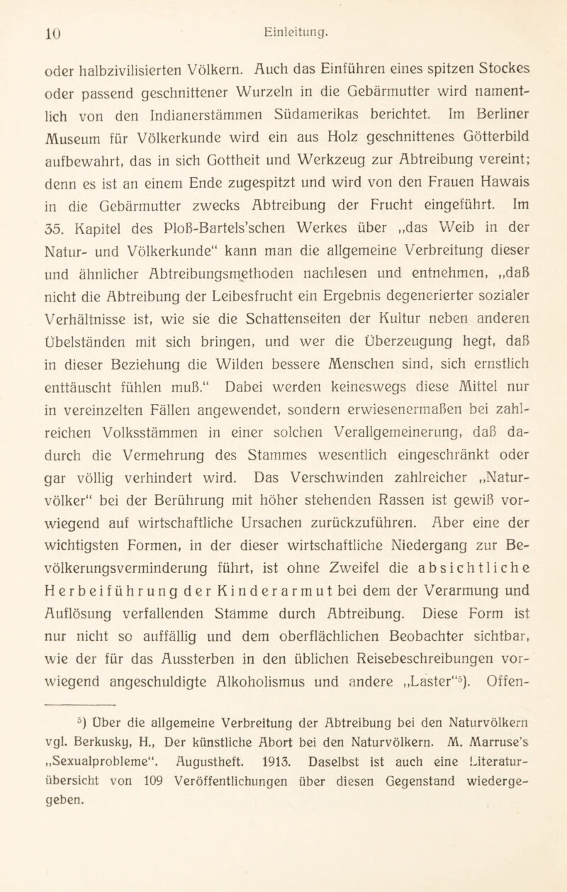 oder halbzivilisierten Völkern. Auch das Einführen eines spitzen Stockes oder passend geschnittener Wurzeln in die Gebärmutter wird nament¬ lich von den Indianerstämmen Südamerikas berichtet. Im Berliner Museum für Völkerkunde wird ein aus Holz geschnittenes Götterbild aufbewahrt, das in sich Gottheit und Werkzeug zur Abtreibung vereint; denn es ist an einem Ende zugespitzt und wird von den Frauen Hawais in die Gebärmutter zwecks Abtreibung der Frucht eingeführt. Im 35. Kapitel des Ploß-Bartels’schen Werkes über „das Weib in der Natur- und Völkerkunde“ kann man die allgemeine Verbreitung dieser und ähnlicher Abtreibungsmethoden nachlesen und entnehmen, „daß nicht die Abtreibung der Leibesfrucht ein Ergebnis degenerierter sozialer Verhältnisse ist, wie sie die Schattenseiten der Kultur neben anderen Übelständen mit sich bringen, und wer die Überzeugung hegt, daß in dieser Beziehung die Wilden bessere Menschen sind, sich ernstlich enttäuscht fühlen muß.“ Dabei werden keineswegs diese Mittel nur in vereinzelten Fällen angewendet, sondern erwiesenermaßen bei zahl¬ reichen Volksstämmen in einer solchen Verallgemeinerung, daß da¬ durch die Vermehrung des Stammes wesentlich eingeschränkt oder gar völlig verhindert wird. Das Verschwinden zahlreicher „Natur¬ völker“ bei der Berührung mit höher stehenden Rassen ist gewiß vor¬ wiegend auf wirtschaftliche Ursachen zurückzuführen. Aber eine der wichtigsten Formen, in der dieser wirtschaftliche Niedergang zur Be¬ völkerungsverminderung führt, ist ohne Zweifel die absichtliche Herbeiführung der Kinderarmut bei dem der Verarmung und Auflösung verfallenden Stämme durch Abtreibung. Diese Form ist nur nicht so auffällig und dem oberflächlichen Beobachter sichtbar, wie der für das Aussterben in den üblichen Reisebeschreibungen vor¬ wiegend angeschuldigte Alkoholismus und andere „Laster“5). Offen- 5) Uber die allgemeine Verbreitung der Abtreibung bei den Naturvölkern vgl. Berkusky, H., Der künstliche Abort bei den Naturvölkern. M. Marruse’s „Sexualprobleme“. Augustheft. 1913. Daselbst ist auch eine Literatur¬ übersicht von 109 Veröffentlichungen über diesen Gegenstand wiederge¬ geben.
