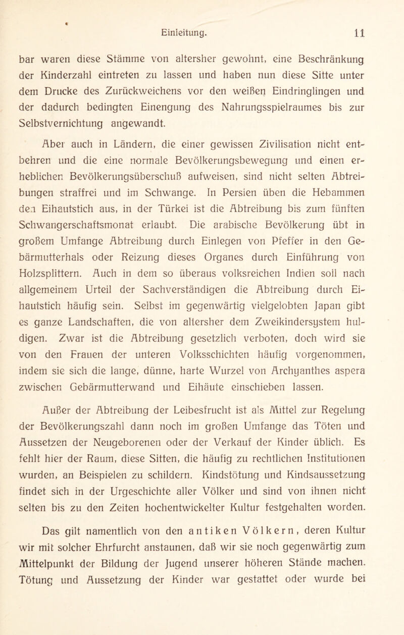 bar waren diese Stämme von altersher gewohnt, eine Beschränkung der Kinderzahl eintreten zu lassen und haben nun diese Sitte unter dem Drucke des Zurückweichens vor den weißen Eindringlingen und der dadurch bedingten Einengung des Nahrungsspielraumes bis zur Selbstvernichtung angewandt. Aber auch in Ländern, die einer gewissen Zivilisation nicht ent¬ behren und die eine normale Bevölkerungsbewegung und einen er¬ heblichen Bevölkerungsüberschuß aufweisen, sind nicht selten Abtrei¬ bungen straffrei und im Schwange. In Persien üben die Hebammen den Eihautstich aus, in der Türkei ist die Abtreibung bis zum fünften Schwangerschaftsmonat erlaubt. Die arabische Bevölkerung übt in großem Umfange Abtreibung durch Einlegen von Pfeffer in den Ge¬ bärmutterhals oder Reizung dieses Organes durch Einführung von Holzsplittern. Auch in dem so überaus volksreichen Indien soll nach allgemeinem Urteil der Sachverständigen die Abtreibung durch Ei¬ hautstich häufig sein. Selbst im gegenwärtig vielgelobten Japan gibt es ganze Landschaften, die von altersher dem Zweikindersystem hul¬ digen. Zwar ist die Abtreibung gesetzlich verboten, doch wird sie von den Frauen der unteren Volksschichten häufig vorgenommen, indem sie sich die lange, dünne, harte Wurzel von Archyanthes aspera zwischen Gebärmutterwand und Eihäute einschieben lassen. Äußer der Abtreibung der Leibesfrucht ist als Mittel zur Regelung der Bevölkerungszahl dann noch im großen Umfange das Töten und Äussetzen der Neugeborenen oder der Verkauf der Kinder üblich. Es fehlt hier der Raum, diese Sitten, die häufig zu rechtlichen Institutionen wurden, an Beispielen zu schildern. Kindstötung und Kindsaussetzung findet sich in der Urgeschichte aller Völker und sind von ihnen nicht selten bis zu den Zeiten hochentwickelter Kultur festgehalten worden. Das gilt namentlich von den antiken Völkern, deren Kultur wir mit solcher Ehrfurcht anstaunen, daß wir sie noch gegenwärtig zum Mittelpunkt der Bildung der Jugend unserer höheren Stände machen. Tötung und Aussetzung der Kinder war gestattet oder wmrde bei