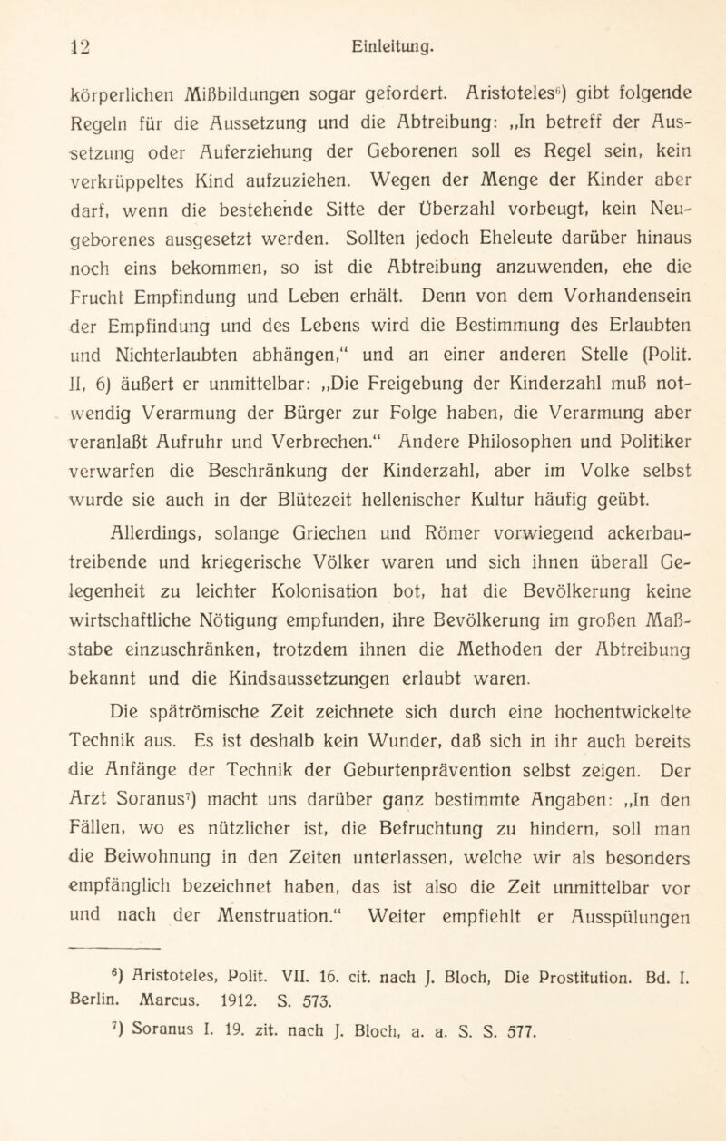 körperlichen Mißbildungen sogar gefordert. Aristoteles6) gibt folgende Regeln für die Aussetzung und die Abtreibung: „In betreff der Aus¬ setzung oder Auferziehung der Geborenen soll es Regel sein, kein verkrüppeltes Kind aufzuziehen. Wegen der Menge der Kinder aber darf, wenn die bestehende Sitte der Überzahl vorbeugt, kein Neu¬ geborenes ausgesetzt werden. Sollten jedoch Eheleute darüber hinaus noch eins bekommen, so ist die Abtreibung anzuwenden, ehe die Frucht Empfindung und Leben erhält. Denn von dem Vorhandensein der Empfindung und des Lebens wird die Bestimmung des Erlaubten und Nichterlaubten abhängen,“ und an einer anderen Stelle (Polit. II, 6) äußert er unmittelbar: „Die Freigebung der Kinderzahl muß not¬ wendig Verarmung der Bürger zur Folge haben, die Verarmung aber veranlaßt Aufruhr und Verbrechen.“ Andere Philosophen und Politiker verwarfen die Beschränkung der Kinderzahl, aber im Volke selbst wurde sie auch in der Blütezeit hellenischer Kultur häufig geübt. Allerdings, solange Griechen und Römer vorwiegend ackerbau¬ treibende und kriegerische Völker waren und sich ihnen überall Ge¬ legenheit zu leichter Kolonisation bot, hat die Bevölkerung keine wirtschaftliche Nötigung empfunden, ihre Bevölkerung im großen Ma߬ stabe einzuschränken, trotzdem ihnen die Methoden der Abtreibung bekannt und die Kindsaussetzungen erlaubt waren. Die spätrömische Zeit zeichnete sich durch eine hochentwickelte Technik aus. Es ist deshalb kein Wunder, daß sich in ihr auch bereits die Anfänge der Technik der Geburtenprävention selbst zeigen. Der Arzt Soranus7) macht uns darüber ganz bestimmte Angaben: „In den Fällen, wo es nützlicher ist, die Befruchtung zu hindern, soll man die Beiwohnung in den Zeiten unterlassen, welche wir als besonders empfänglich bezeichnet haben, das ist also die Zeit unmittelbar vor und nach der Menstruation.“ Weiter empfiehlt er Ausspülungen 6) Aristoteles, Polit. VII. 16. cit. nach J. Bloch, Die Prostitution. Bd. I. Berlin. Marcus. 1912. S. 573. 7) Soranus I. 19. zit. nach J. Bloch, a. a. S. S. 577.