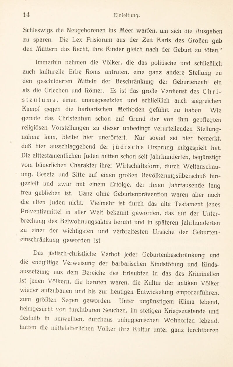 Schleswigs die Neugeborenen ins Meer warfen, um sich die Ausgaben zu sparen. Die Lex Frisiorurn aus der Zeit Karls des Großen gab den Müttern das Recht, ihre Kinder gleich nach der Geburt zu töten.“ Immerhin nehmen die Völker, die das politische und schließlich auch kulturelle Erbe Roms antraten, eine ganz andere Stellung zu den geschilderten Mitteln der Beschränkung der Geburtenzahl ein als die Griechen und Römer. Es ist das große Verdienst des Chri¬ stentums, einen unausgesetzten und schließlich auch siegreichen Kampf gegen die barbarischen Methoden geführt zu haben. Wie gerade das Christentum schon auf Grund der von ihm gepflegten religiösen Vorstellungen zu dieser unbedingt verurteilenden Stellung¬ nahme kam, bleibe hier unerörtert. Nur soviel sei hier bemerkt, daß hier ausschlaggebend der jüdische Ursprung mitgespielt hat. Die alttestamentlichen Juden hatten schon seit Jahrhunderten, begünstigt vom bäuerlichen Charakter ihrer Wirtschaftsform, durch Weltanschau¬ ung, Gesetz und Sitte auf einen großen Bevölkerungsüberschuß hin¬ gezielt und zwar mit einem Erfolge, der ihnen Jahrtausende lang treu geblieben ist. Ganz ohne Geburtenprävention waren aber auch die alten Juden nicht. Vielmehr ist durch das alte Testament jenes Präventivmittel in aller Welt bekannt geworden, das auf der Unter¬ brechung des Beiwohnungsaktes beruht und in späteren Jahrhunderten zu einer der wichtigsten und verbreitesten Ursache der Geburten¬ einschränkung geworden ist. Das jüdisch-christliche Verbot jeder Geburtenbeschränkung und die endgiltige Verweisung der barbarischen Kindstötung und Kinds¬ aussetzung aus dem Bereiche des Erlaubten in das des Kriminellen ist jenen Völkern, die berufen waren, die Kultur der antiken Völker wieder aufzubauen und bis zur heutigen Entwickelung emporzuführen, zum größten Segen geworden. Unter ungünstigem Klima lebend, heimgesucht von vurchtbaren Seuchen, im stetigen Kriegszustände und deshalb in umwallten, durchaus unhygienischen Wohnorten lebend, hatten die mittelalterlichen Völker ihre Kultur unter ganz furchtbaren