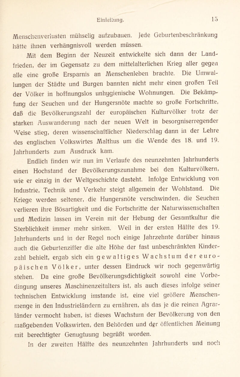 Menschenverlusten mühsGÜg aufzubauen. Jede Geburtenbeschränkung hätte ihnen verhängnisvoll werden müssen. Mit dem Beginn der Neuzeit entwickelte sich dann der Land¬ frieden, der im Gegensatz zu dem mittelalterlichen Krieg aller gegen alle eine große Ersparnis an Menschenleben brachte. Die Umwal¬ lungen der Städte und Burgen bannten nicht mehr einen großen Teil der Völker in hoffnungslos unhygienische Wohnungen. Die Bekämp¬ fung der Seuchen und der Hungersnöte machte so große Fortschritte, daß die Bevölkerungszahl der europäischen Kulturvölker trotz der starken Auswanderung nach der neuen Welt in besorgniserregender Weise stieg, deren wissenschaftlicher Niederschlag dann in der Lehre des englischen Volkswirtes Malthus um die Wende des 18. und 19. Jahrhunderts zum Ausdruck kam. Endlich finden wir nun im Verlaufe des neunzehnten Jahrhunderts einen Hochstand der Bevölkerungszunahme bei den Kulturvölkern, wie er einzig in der Weltgeschichte dasteht. Infolge Entwicklung von Industrie, Technik und Verkehr steigt allgemein der Wohlstand. Die Kriege werden seltener, die Hungersnöte verschwinden, die Seuchen verlieren ihre Bösartigkeit und die Fortschritte der Naturwissenschaften und Medizin lassen im Verein mit der Hebung der Gesamtkultur die Sterblichkeit immer mehr sinken. Weil in der ersten Hälfte des 19. Jahrhunderts und in der Regel noch einige Jahrzehnte darüber hinaus auch die Geburtenziffer die alte Höhe der fast unbeschränkten Kinder¬ zahl behielt, ergab sich ein gewaltiges Wachstum der euro¬ päischen Völker, unter dessen Eindruck wir noch gegenwärtig stehen. Da eine große Bevölkerungsdichtigkeit sowohl eine Vorbe¬ dingung unseres Maschinenzeitalters ist, als auch dieses infolge seiner technischen Entwicklung imstande ist, eine viel größere Menschen¬ menge in den Industrieländern zu ernähren, als das je die reinen Agrar¬ länder vermocht haben, ist dieses Wachstum der Bevölkerung von den maßgebenden Volkswirten, den Behörden und der öffentlichen .Meinung mit berechtigter Genugtuung begrüßt worden. In der zweiten Hälfte des neunzehnten Jahrhunderts und noch