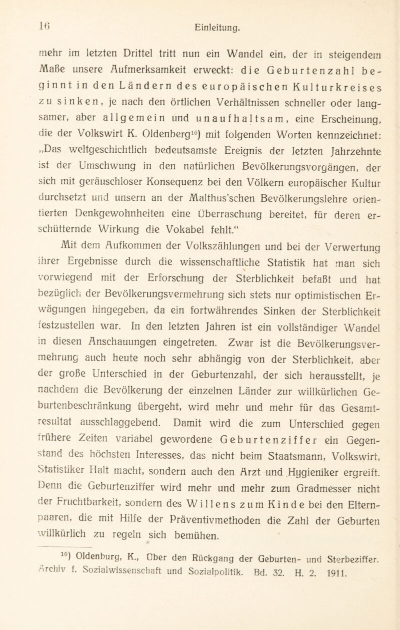 mehr im letzten Drittel tritt nun ein Wandel ein, der in steigendem Maße unsere Äufmerksamkeit erweckt: die Geburtenzahl be¬ ginnt in den Ländern des europäischen Kulturkreises zu sinken, je nach den örtlichen Verhältnissen schneller oder lang¬ samer, aber allgemein und unaufhaltsam, eine Erscheinung, die der Volkswirt K. Oldenberg10) mit folgenden Worten kennzeichnet: ,,Das weltgeschichtlich bedeutsamste Ereignis der letzten Jahrzehnte ist der Umschwung in den natürlichen Bevölkerungsvorgängen, der sich mit geräuschloser Konsequenz bei den Völkern europäischer Kultur durchsetzt und unsern an der Malthus’schen Bevölkerungslehre orien¬ tierten Denkgewohnheiten eine Überraschung bereitet, für deren er¬ schütternde Wirkung die Vokabel fehlt.“ Mit dem Aufkommen der Volkszählungen und bei der Verwertung ihrer Ergebnisse durch die wissenschaftliche Statistik hat man sich vorwiegend mit der Erforschung der Sterblichkeit befaßt und hat bezüglich der Bevölkerungsvermehrung sich stets nur optimistischen Er¬ wägungen hingegeben, da ein fortwährendes Sinken der Sterblichkeit lestzustellen war. In den letzten Jahren ist ein vollständiger Wandel in diesen Anschauungen eingetreten. Zwar ist die Bevölkerungsver¬ mehrung auch heute noch sehr abhängig von der Sterblichkeit, aber der große Unterschied in der Geburtenzahl, der sich herausstellt, je nachdem die Bevölkerung der einzelnen Länder zur willkürlichen Ge¬ burtenbeschränkung übergeht, wird mehr und mehr für das Gesamt¬ resultat ausschlaggebend. Damit wird die zum Unterschied gegen rühere Zeiten variabel gewordene Geburtenziffer ein Gegen¬ wand des höchsten Interesses, das nicht beim Staatsmann, Volkswirt, Statistiker Halt macht, sondern auch den Arzt und Hygieniker ergreift. Denn die Geburtenziffer wird mehr und mehr zum Gradmesser nicht ner Fruchtbarkeit, sondern des Willens zum Kinde bei den Eltern- paaren, die mit Hilfe der Präventivmethoden die Zahl der Geburten willkürlich zu regeln sich bemühen. c) Oldenburg, K., Uber den Rückgang der Geburten- und Sterbeziffer. Archiv f. Sozialwissenschaft und Sozialpolitik. Bd. 32. H. 2. 1911.