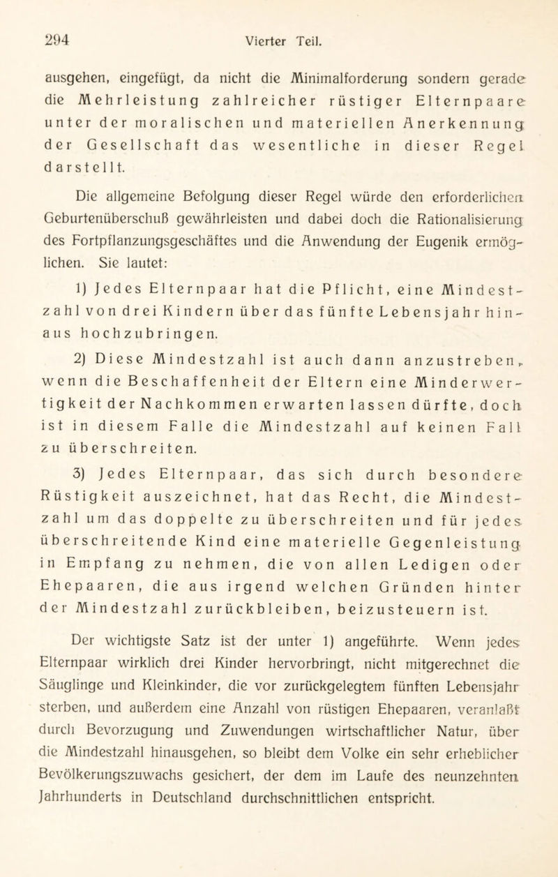 ausgehen, eingefügt, da nicht die Minimalforderung sondern gerade die Mehrleistung zahlreicher rüstiger Elternpaare unter der moralischen und materiellen Anerkennung der Gesellschaft das wesentliche in dieser Regel d a r s t e 111. Die allgemeine Befolgung dieser Regel würde den erforderlichen Geburtenüberschuß gewährleisten und dabei doch die Rationalisierung des Fortpflanzungsgeschäftes und die Anwendung der Eugenik ermög¬ lichen. Sie lautet: 1) Jedes Elternpaar hat die Pflicht, eine Mindest- zahl von drei Kindern über das fünfte Lebensjahr hin¬ aus hochzubringen. 2) D iese Mindestzahl ist auch dann anzustrebßn ^ wenn die Beschaffenheit der Eltern eine Minderwer¬ tigkeit der Nachkommen erwarten lassen dürfte, doch ist in diesem Falle die Mindestzahl auf keinen Fall zu überschreiten. 3) Jedes Elternpaar, das sich durch besondere Rüstigkeit auszeichnet, hat das Recht, die Mindest¬ zahl um das doppelte zu überschreiten und für jedes, überschreitende Kind eine materielle Gegenleistung in Empfang zu nehmen, die von allen Ledigen oder Ehepaaren, die aus irgend welchen Gründen hinter der Mindestzahl Zurückbleiben, beizusteuern ist. Der wichtigste Satz ist der unter 1) angeführte. Wenn jedes Elternpaar wirklich drei Kinder hervorbringt, nicht mitgerechnet die Säuglinge und Kleinkinder, die vor zurückgelegtem fünften Lebensjahr sterben, und außerdem eine Anzahl von rüstigen Ehepaaren, veranlaßt durch Bevorzugung und Zuwendungen wirtschaftlicher Natur, über die Mindestzahl hinausgehen, so bleibt dem Volke ein sehr erheblicher Bevölkerungszuwachs gesichert, der dem im Laufe des neunzehnten. Jahrhunderts in Deutschland durchschnittlichen entspricht.