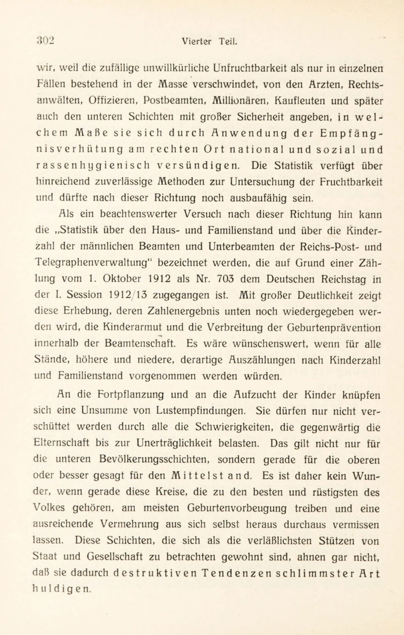wir, weil die zufällige unwillkürliche Unfruchtbarkeit als nur in einzelnen Fällen bestehend in der Masse verschwindet, von den Ärzten, Rechts¬ anwälten, Offizieren, Postbeamten, Millionären, Kaufleuten und später auch den unteren Schichten mit großer Sicherheit angeben, in wel¬ chem Maße sie sich durch Anwendung der Empfäng¬ nisverhütung am rechten Ort national und sozial und rassenhygienisch versündigen. Die Statistik verfügt über hinreichend zuverlässige Methoden zur Untersuchung der Fruchtbarkeit und dürfte nach dieser Richtung noch ausbaufähig sein. Als ein beachtenswerter Versuch nach dieser Richtung hin kann die ,,Statistik über den Flaus- und Familienstand und über die Kinder¬ zahl der männlichen Beamten und Unterbeamten der Reichs-Post- und Telegraphenverwaltung“ bezeichnet werden, die auf Grund einer Zäh¬ lung vom 1. Oktober 1912 als Nr. 703 dem Deutschen Reichstag in der I. Session 1912/13 zugegangen ist. Mit großer Deutlichkeit zeigt diese Erhebung, deren Zahlenergebnis unten noch wiedergegeben wer¬ den wird, die Kinderarmut und die Verbreitung der Geburtenprävention innerhalb der Beamtenschaft. Es wäre wünschenswert, wenn für alle Stände, höhere und niedere, derartige Auszählungen nach Kinderzahl und Familienstand vorgenommen werden würden. An die Fortpflanzung und an die Aufzucht der Kinder knüpfen sich eine Unsumme von Lustempfindungen. Sie dürfen nur nicht ver¬ schüttet werden durch alle die Schwierigkeiten, die gegenwärtig die Elternschaft bis zur Unerträglichkeit belasten. Das gilt nicht nur für die unteren Bevölkerungsschichten, sondern gerade für die oberen oder besser gesagt für den Mittelstand. Es ist daher kein Wun¬ der, wenn gerade diese Kreise, die zu den besten und rüstigsten des Volkes gehören, am meisten Geburtenvorbeugung treiben und eine ausreichende Vermehrung aus sich selbst heraus durchaus vermissen lassen. Diese Schichten, die sich als die verläßlichsten Stützen von Staat und Gesellschaft zu betrachten gewohnt sind, ahnen gar nicht, daß sie dadurch destruktiven Tendenzen schlimmster Art huldigen.