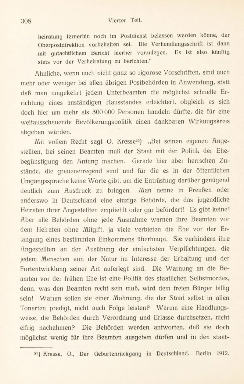 heiratung fernerhin noch im Postdienst belassen werden könne, der Oberpostdirektion Vorbehalten sei. Die Verhandlungsschrift ist dann mit gutachtlichem Bericht hierher vorzulegen. Es ist also künftig stets vor der Verheiratung zu berichten.“ Ähnliche, wenn auch nicht ganz so rigorose Vorschriften, sind auch mehr oder weniger bei allen übrigen Postbehörden in Anwendung, statt daß man umgekehrt jedem Unterbeamten die möglichst schnelle Er¬ richtung eines anständigen Hausstandes erleichtert, obgleich es sich doch hier um mehr als 300 000 Personen handeln dürfte, die für eine weitausschauende Bevölkerungspolitik einen dankbaren Wirkungskreis abgeben würden. Mit vollem Recht sagt O. Kresse23): „Bei seinen eigenen Ange¬ stellten, bei seinen Beamten muß der Staat mit der Politik der Ehe¬ begünstigung den Anfang machen. Gerade hier aber herrschen Zu¬ stände, die grauenerregend sind und für die es in der öffentlichen Umgangssprache keine Worte gibt, um die Entrüstung darüber genügend deutlich zum Ausdruck zu bringen. Man nenne in Preußen oder anderswo in Deutschland eine einzige Behörde, die das jugendliche Heiraten ihrer Angestellten empfiehlt oder gar befördert! Es gibt keine! Aber alle Behörden ohne jede Ausnahme warnen ihre Beamten vor dem Heiraten ohne Mitgift, ja viele verbieten die Ehe vor der Er¬ langung eines bestimmten Einkommens überhaupt. Sie verhindern ihre Angestellten an der Ausübung der einfachsten Verpflichtungen, die jedem Menschen von der Natur im Interesse der Erhaltung und der Fortentwicklung seiner Art auferlegt sind. Die Warnung an die Be¬ amten vor der frühen Ehe ist eine Politik des staatlichen Selbstmordes, denn, was den Beamten recht sein muß, wird dem freien Bürger billig sein! Warum sollen sie einer Mahnung, die der Staat selbst in allen Tonarten predigt, nicht auch Folge leisten? Warum eine Handlungs¬ weise, die Behörden durch Verordnung und Erlasse durchsetzen, nicht eifrig nachahmen? Die Behörden werden antworten, daß sie doch möglichst wenig für ihre Beamten ausgeben dürfen und in den staat-