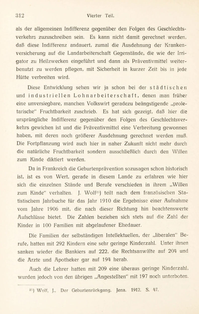als der allgemeinen Indifferenz gegenüber den Folgen des Geschlechts¬ verkehrs zuzuschreiben sein. Es kann nicht damit gerechnet werden, daß diese Indifferenz andauert, zumal die Ausdehnung der Kranken¬ versicherung auf die Landarbeiterschaft Gegenstände, die wie der Irri¬ gator zu Heilzwecken eingeführt und dann als Präventivmittel weiter¬ benutzt zu werden pflegen, mit Sicherheit in kurzer Zeit bis in jede Hütte verbreiten wird. Diese Entwicklung sehen wir ja schon bei der städtischen und industriellen Lohnarbeiterschaft, denen man früher eine unversiegbare, manchen Volkswirt geradezu beängstigende ,,prole¬ tarische“ Fruchtbarkeit zuschrieb. Es hat sich gezeigt, daß hier die ursprüngliche Indifferenz gegenüber den Folgen des Geschlechtsver¬ kehrs gewichen ist und die Präventivmittel eine Verbreitung gewonnen haben, mit deren noch größerer Ausdehnung gerechnet werden muß. Die Fortpflanzung wird auch hier in naher Zukunft nicht mehr durch die natürliche Fruchtbarkeit sondern ausschließlich durch den Willen zum Kinde diktiert werden. Da in Frankreich die Geburtenprävention sozusagen schon historisch ist, ist es von Wert, gerade in diesem Lande zu erfahren wie hier sich die einzelnen Stände und Berufe verschieden in ihrem ,,Willen zum Kinde“ verhalten. J. Wolf25) teilt nach dem französischen Sta¬ tistischem Jahrbuche für das Jahr 1910 die Ergebnisse einer Aufnahme vom Jahre 1906 mit, die nach dieser Richtung hin beachtenswerte Aufschlüsse bietet. Die Zahlen beziehen sich stets auf die Zahl der Kinder in 100 Familien mit abgelaufener Ehedauer. Die Familien der selbständigen Intellektuellen, der „liberalen“ Be¬ rufe, hatten mit 292 Kindern eine sehr geringe Kinderzahl. Unter ihnen sanken wieder die Bankiers auf 222, die Rechtsanwälte auf 204 und die Ärzte und Apotheker gar auf 194 herab. Auch die Lehrer hatten mit 209 eine überaus geringe Kinderzahl, wurden jedoch von den übrigen „Angestellten“ mit 197 noch unterboten. 25) Wolf, J., Der Geburtenrückgang. Jena. 1912. S. 47.