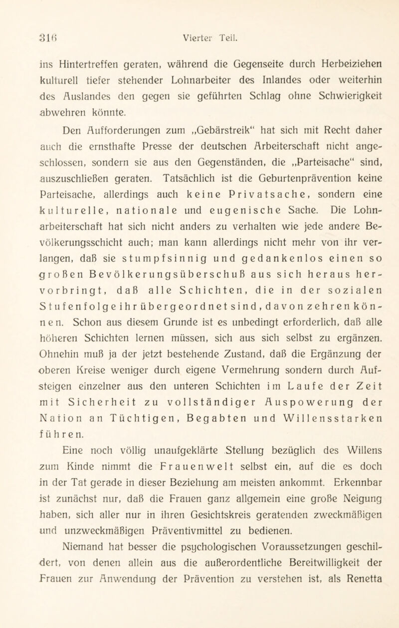 ins Hintertreffen geraten, während die Gegenseite durch Herbeiziehen kulturell tiefer stehender Lohnarbeiter des Inlandes oder weiterhin des Auslandes den gegen sie geführten Schlag ohne Schwierigkeit abwehren könnte. Den Aufforderungen zum „Gebärstreik“ hat sich mit Recht daher auch die ernsthafte Presse der deutschen Arbeiterschaft nicht ange- schlossen, sondern sie aus den Gegenständen, die „Parteisache“ sind, auszuschließen geraten. Tatsächlich ist die Geburtenprävention keine Parteisache, allerdings auch keine Privatsache, sondern eine kulturelle, nationale und eugenische Sache. Die Lohn¬ arbeiterschaft hat sich nicht anders zu verhalten wie jede andere Be¬ völkerungsschicht auch; man kann allerdings nicht mehr von ihr ver¬ langen, daß sie stumpfsinnig und gedankenlos einen so großen Bevölkerungsüberschuß aus sich heraus her¬ vorbringt, daß alle Schichten, die in der sozialen Stufenfolge ihr übergeordnet sind, davon zehren kön¬ nen. Schon aus diesem Grunde ist es unbedingt erforderlich, daß alle höheren Schichten lernen müssen, sich aus sich selbst zu ergänzen. Ohnehin muß ja der jetzt bestehende Zustand, daß die Ergänzung der oberen Kreise weniger durch eigene Vermehrung sondern durch Auf¬ steigen einzelner aus den unteren Schichten im Laufe der Zeit mit Sicherheit zu vollständiger Auspowerung der Nation an Tüchtigen, Begabten und Willensstärken führen. Eine noch völlig unaufgeklärte Stellung bezüglich des Willens zum Kinde nimmt die Frauenwelt selbst ein, auf die es doch in der Tat gerade in dieser Beziehung am meisten ankommt. Erkennbar ist zunächst nur, daß die Frauen ganz allgemein eine große Neigung haben, sich aller nur in ihren Gesichtskreis geratenden zweckmäßigen und unzweckmäßigen Präventivmittel zu bedienen. Niemand hat besser die psychologischen Voraussetzungen geschil¬ dert, von denen allein aus die außerordentliche Bereitwilligkeit der Frauen zur Anwendung der Prävention zu verstehen ist, als Renetta