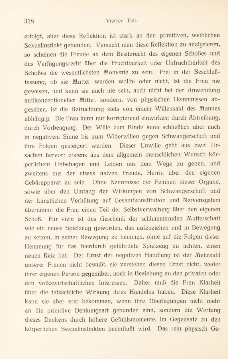 erfolgt, aber diese Reflektion ist stark an den primitiven, weiblichen Sexualinstinkt gebunden. Versucht man diese Reflektion zu analysieren, so scheinen die Freude an dem Besitzrecht des eigenen Schoßes und das Verfügungsrecht über die Fruchtbarkeit oder Unfruchtbarkeit des Schoßes die wesentlichsten Momente zu sein. Frei in der Beschluß¬ fassung, ob sie Mutter werden wollte oder nicht, ist die Frau nie gewesen, und kann sie auch nie sein, auch nicht bei der Anwendung antikonzeptioneller Mittel, sondern, von physischen Hemmnissen ab¬ gesehen, ist die Befruchtung stets von einem Willensakt des Mannes abhängig. Die Frau kann nur korrigierend einwirken: durch Abtreibung, durch Vorbeugung. Der Wille zum Kinde kann schließlich aber auch in negativem Sinne bis zum Widerwillen gegen Schwangerschaft und ihre Folgen gesteigert werden. Dieser Unwille geht aus zwei Ur¬ sachen hervor: erstens aus dem allgemein menschlichen Wunsch kör¬ perlichem Unbehagen und Leiden aus dem Wege zu gehen, und zweitens aus der etwas naiven Freude, Herrin über den eigenen Gebärapparat zu sein. Ohne Kenntnisse der Feinheit dieser Organe, sowie über den Umfang der Wirkungen von Schwangerschaft und der künstlichen Verhütung auf Gesamtkonstitution und Nervensystem übernimmt die Frau einen Teil der Selbstverwaltung über den eigenen Schoß. Für viele ist das Geschenk der schlummernden Mutterschaft wie ein neues Spielzeug geworden, das aufzuziehen und in Bewegung zu setzen, in seiner Bewegung zu hemmen, ohne auf die Folgen dieser Hemmung für das hierdurch gefährdete Spielzeug zu achten, einen neuen Reiz hat. Der Ernst der negativen Handlung ist der Mehrzahl unserer Frauen nicht bewußt, sie verstehen diesen Ernst nicht, weder ihrer eigenen Person gegenüber, noch in Beziehung zu den privaten oder den volkswirtschaftlichen Interessen. Daher muß die Frau Klarheit über die tatsächliche Wirkung ihres Handelns haben. Diese Klarheit kann sie aber erst bekommen, wenn ihre Überlegungen nicht mehr an die primitive Denkungsart gebunden sind, sondern die Wertung dieses Denkens durch höhere Gefühlsmomente, im Gegensatz zu den körperlichen Sexualinstinkten beeinflußt wird. Das rein physisch Ge-