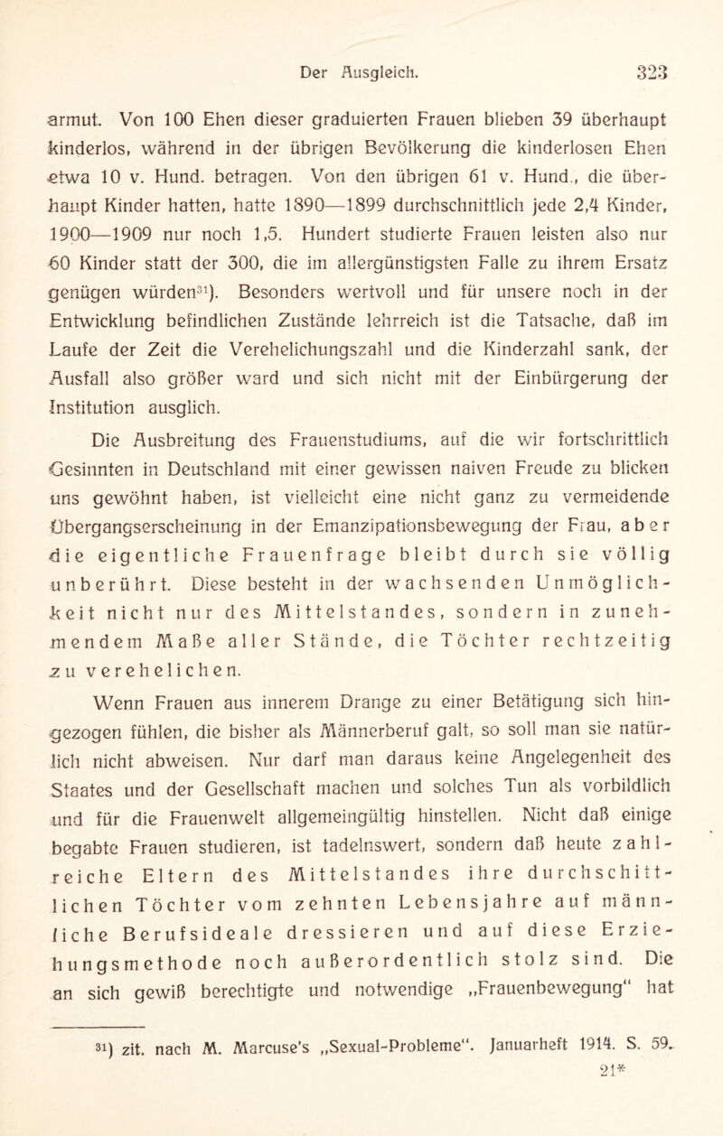 armut. Von 100 Ehen dieser graduierten Frauen blieben 39 überhaupt kinderlos, während in der übrigen Bevölkerung die kinderlosen Ehen .etwa 10 v. Hund, betragen. Von den übrigen 61 v. Hund., die über¬ haupt Kinder hatten, hatte 1390—1899 durchschnittlich jede 2,4 Kinder, 1900—1909 nur noch 1,5. Hundert studierte Frauen leisten also nur 60 Kinder statt der 300, die im allergünstigsten Falle zu ihrem Ersatz genügen würden31). Besonders wertvoll und für unsere noch in der Entwicklung befindlichen Zustände lehrreich ist die Tatsache, daß im Laufe der Zeit die Verehelichungszahl und die Kinderzahl sank, der Ausfall also größer ward und sich nicht mit der Einbürgerung der Institution ausglich. Die Ausbreitung des Frauenstudiums, aut die wir fortschrittlich Gesinnten in Deutschland mit einer gewissen naiven Freude zu blicken uns gewöhnt haben, ist vielleicht eine nicht ganz zu vermeidende Übergangserscheinung in der Emanzipationsbewegung der Frau, aber die eigentliche Frauenfrage bleibt durch sie völlig unberührt. Diese besteht in der wachsenden Unmöglich¬ keit nicht nur des Mittelstandes, sondern in zuneh¬ mendem Maße aller Stände, die Töchter rechtzeitig zu verehelichen. Wenn Frauen aus innerem Drange zu einer Betätigung sich hin¬ gezogen fühlen, die bisher als Männerberuf galt, so soll man sie natür¬ lich nicht abweisen. Nur darf man daraus keine Angelegenheit des Staates und der Gesellschaft machen und solches Tun als vorbildlich und für die Frauenwelt allgemeingültig hinstellen. Nicht daß einige begabte Frauen studieren, ist tadelnswert, sondern daß heute zahl¬ reiche Eltern des Mittelstandes ihre durchschitt- liehen Töchter vom zehnten Lebensjahre auf männ¬ liche Berufsideale dressieren und auf diese Erzie¬ hungsmethode noch außerordentlich stolz sind. Die an sich gewiß berechtigte und notwendige ,,Frauenbewegung“ hat si) zit. nach M. Marcuse’s „Sexual-Probleme“. Januarheft 1914. S. 59. 21*