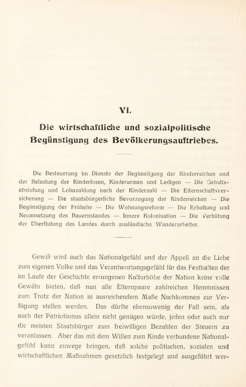 VI. Die wirtschaftliche und sozialpolitische Begünstigung des Bevölkerungsauftriebes. Die Besteuerung im Dienste der Begünstigung der Kinderreichen und der Belastung der Kinderlosen, Kinderarmen und Ledigen — Die Gehalts¬ abstufung und Lohnzahlung nach der Kinderzahl — Die Elternschaftsver¬ sicherung — Die staatsbürgerliche Bevorzugung der Kinderreichen — Die Begünstigung der Frühehe — Die Wohnungsreform — Die Erhaltung und Neuansetzung des Bauernstandes — Innere Kolonisation — Die Verhütung der Überflutung des Landes durch ausländische Wanderarbeiter. Gewiß wird auch das Nationalgefühl und der Appell an die Liebe zum eigenen Volke und das Verantwortungsgefühl für das Festhalten der im Laufe der Geschichte errungenen Kulturhöhe der Nation keine volle Gewähi bieten, daß nun alle Elternpaare zahlreichen Hemmnissen zum Trotz der Nation in ausreichendem Maße Nachkommen zur Ver¬ fügung stellen werden. Das dürfte ebensowenig der Fall sein, als auch der Patriotismus allein nicht genügen würde, jeden oder auch nur die meisten Staatsbürger zum freiwilligen Bezahlen der Steuern zu veranlassen. Aber das mit dem Willen zum Kinde verbundene National¬ gefühl kann zuwege bringen, daß solche politischen, sozialen und wirtschaftlichen Maßnahmen gesetzlich festgelegt und ausgeführt wer-