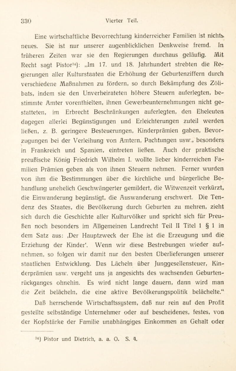 Eine wirtschaftliche Bevorrechtung kinderreicher Familien ist nichts, neues. Sie ist nur unserer augenblicklichen Denkweise fremd. In früheren Zeiten war sie den Regierungen durchaus geläufig. Mit Recht sagt Pistor34): „Im 17. und 18. Jahrhundert strebten die Re¬ gierungen aller Kulturstaaten die Erhöhung der Geburtenziffern durch verschiedene Maßnahmen zu fördern, so durch Bekämpfung des Zöli¬ bats, indem sie den Unverheirateten höhere Steuern auferlegten, be¬ stimmte Ämter vorenthielten, ihnen Gewerbeunternehmungen nicht ge¬ statteten, im Erbrecht Beschränkungen auferlegten, den Eheleuten dagegen allerlei Begünstigungen und Erleichterungen zuteil werden ließen, z. B. geringere Besteuerungen, Kinderprämien gaben, Bevor¬ zugungen bei der Verleihung von Ämtern, Pachtungen usw., besonders in Frankreich und Spanien, eintreten ließen. Auch der praktische preußische König Friedrich Wilhelm I. wollte lieber kinderreichen Fa¬ milien Prämien geben als von ihnen Steuern nehmen. Ferner wurden von ihm die Bestimmungen über die kirchliche und bürgerliche Be¬ handlung unehelich Geschwängerter gemildert, die Witwenzeit verkürzt, die Einwanderung begünstigt, die Auswanderung erschwert. Die Ten¬ denz des Staates, die Bevölkerung durch Geburten zu mehren, zieht sich durch die Geschichte aller Kulturvölker und spricht sich für Preu¬ ßen noch besonders im Allgemeinen Landrecht Teil II Titel 1 § 1 in dem Satz aus: ,Der Hauptzweck der Ehe ist die Erzeugung und die Erziehung der Kinder*. Wenn wir diese Bestrebungen wieder auf¬ nehmen, so folgen wir damit nur den besten Überlieferungen unserer staatlichen Entwicklung. Das Lächeln über Junggesellensteuer, Kin¬ derprämien usw. vergeht uns ja angesichts des wachsenden Geburten¬ rückganges ohnehin. Es wird nicht lange dauern, dann wird man die Zeit belächeln, die eine aktive Bevölkerungspolitik belächelte.“ Daß herrschende Wirtschaftssystem, daß nur rein auf den Profit gestellte selbständige Unternehmer oder auf bescheidenes, festes, von der Kopfstärke der Familie unabhängiges Einkommen an Gehalt oder