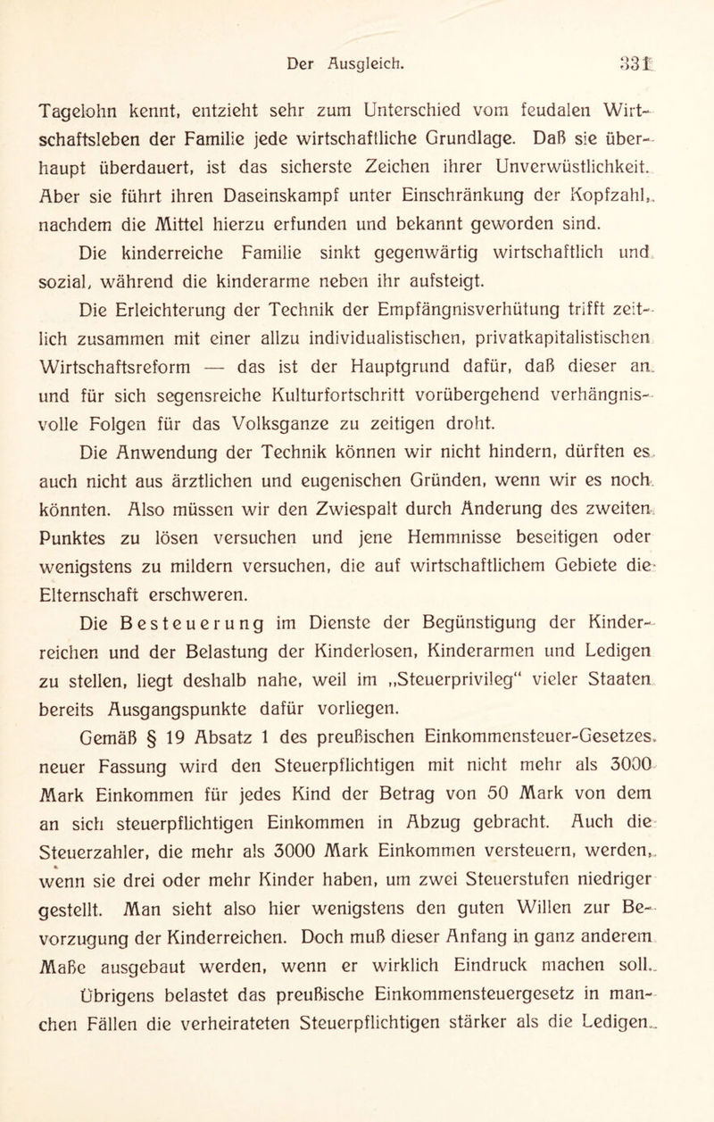 Of Tagelohn kennt, entzieht sehr zum Unterschied vom feudalen Wirt¬ schaftsleben der Familie jede wirtschaftliche Grundlage. Daß sie über¬ haupt überdauert, ist das sicherste Zeichen ihrer Unverwüstlichkeit. Aber sie führt ihren Daseinskampf unter Einschränkung der Kopfzahl,, nachdem die Mittel hierzu erfunden und bekannt geworden sind. Die kinderreiche Familie sinkt gegenwärtig wirtschaftlich und sozial, während die kinderarme neben ihr aufsteigt. Die Erleichterung der Technik der Empfängnisverhütung trifft zeit¬ lich zusammen mit einer allzu individualistischen, privatkapitalistischen Wirtschaftsreform — das ist der Hauptgrund dafür, daß dieser an, und für sich segensreiche Kulturfortschritt vorübergehend verhängnis¬ volle Folgen für das Volksganze zu zeitigen droht. Die Anwendung der Technik können wir nicht hindern, dürften es, auch nicht aus ärztlichen und eugenischen Gründen, wenn wir es noch könnten. Also müssen wir den Zwiespalt durch Änderung des zweiten Punktes zu lösen versuchen und jene Hemmnisse beseitigen oder wenigstens zu mildern versuchen, die auf wirtschaftlichem Gebiete die- Elternschaft erschweren. Die Besteuerung im Dienste der Begünstigung der Kinder¬ reichen und der Belastung der Kinderlosen, Kinderarmen und Ledigen zu stellen, liegt deshalb nahe, weil im „Steuerprivileg“ vieler Staaten bereits Ausgangspunkte dafür vorliegen. Gemäß § 19 Absatz 1 des preußischen Einkommensteuer-Gesetzes, neuer Fassung wird den Steuerpflichtigen mit nicht mehr als 3000 Mark Einkommen für jedes Kind der Betrag von 50 Mark von dem an sich steuerpflichtigen Einkommen in Abzug gebracht. Auch die Steuerzahler, die mehr als 3000 Mark Einkommen versteuern, werden,. % wenn sie drei oder mehr Kinder haben, um zwei Steuerstufen niedriger gestellt. Man sieht also hier wenigstens den guten Willen zur Be¬ vorzugung der Kinderreichen. Doch muß dieser Anfang in ganz anderem Maße ausgebaut werden, wenn er wirklich Eindruck machen soll.. übrigens belastet das preußische Einkommensteuergesetz in man¬ chen Fällen die verheirateten Steuerpflichtigen stärker als die Ledigen,.