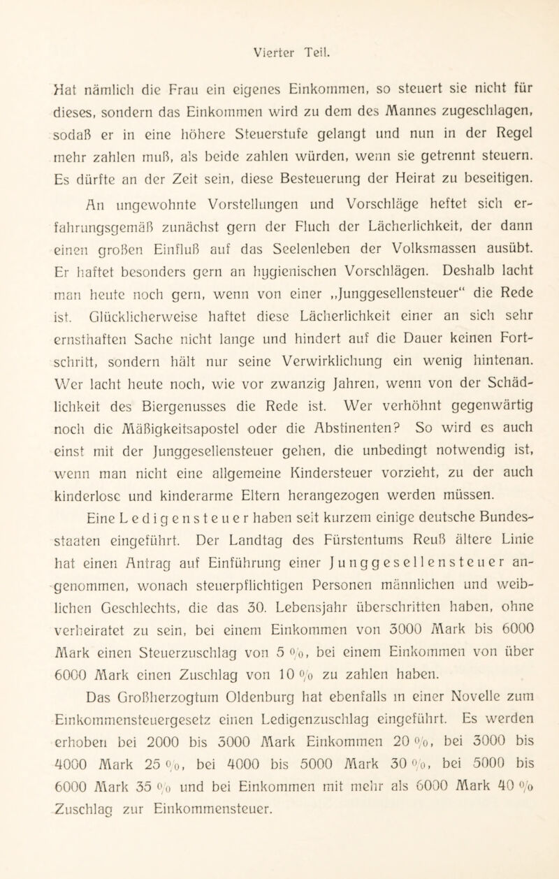 Hat nämlich die Frau ein eigenes Einkommen, so steuert sie nicht für dieses, sondern das Einkommen wird zu dem des Mannes zugeschlagen, sodaß er in eine höhere Steuerstufe gelangt und nun in der Regel mehr zahlen muß, als beide zahlen würden, wenn sie getrennt steuern. Es dürfte an der Zeit sein, diese Besteuerung der Heirat zu beseitigen. An ungewohnte Vorstellungen und Vorschläge heftet sich er¬ fahrungsgemäß zunächst gern der Fluch der Lächerlichkeit, der dann einen großen Einfluß auf das Seelenleben der Volksmassen ausübt. Er haftet besonders gern an hygienischen Vorschlägen. Deshalb lacht man heute noch gern, wenn von einer ,,Junggesellensteuer“ die Rede ist. Glücklicherweise haftet diese Lächerlichkeit einer an sich sehr ernsthaften Sache nicht lange und hindert auf die Dauer keinen Fort¬ schritt, sondern hält nur seine Verwirklichung ein wenig hintenan. Wer lacht heute noch, wie vor zwanzig Jahren, wenn von der Schäd¬ lichkeit des Biergenusses die Rede ist. Wer verhöhnt gegenwärtig noch die Mäßigkeitsapostel oder die Abstinenten? So wird es auch einst mit der Junggesellensteuer gehen, die unbedingt notwendig ist, wenn man nicht eine allgemeine Kindersteuer vorzieht, zu der auch kinderlose und kinderarme Eltern herangezogen werden müssen. Eine Ledigensteuer haben seit kurzem einige deutsche Bundes¬ staaten eingeführt. Der Landtag des Fürstentums Reuß ältere Linie hat einen Antrag auf Einführung einer Junggesellen Steuer an¬ genommen, wonach steuerpflichtigen Personen männlichen und weib¬ lichen Geschlechts, die das 30. Lebensjahr überschritten haben, ohne verheiratet zu sein, bei einem Einkommen von 3000 Mark bis 6000 Mark einen Steuerzuschlag von 5 o/0, bei einem Einkommen von über 6000 Mark einen Zuschlag von 10 o/o zu zahlen haben. Das Großherzogtum Oldenburg hat ebenfalls in einer Novelle zum Einkommensteuergesetz einen Ledigenzuschlag eingeführt. Es werden erhoben bei 2000 bis 5000 Mark Einkommen 20 o/o, bei 3000 bis 4000 Mark 25 o/0, bei 4000 bis 5000 Mark 30 o/o, bei 5000 bis 6000 Mark 35 o/o und bei Einkommen mit mehr als 6000 Mark 40 °/o Zuschlag zur Einkommensteuer.